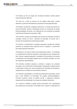 Segunda-feira, 29 de Junho de 2015 | Edição N° 600 | Cardeno III
Documento assinado digitalmente conforme MP nº 2.200-2 de 24/08/2001, que institui a Infraestrutura de Chaves Públicas Brasileira - ICP-Brasil.
31
19.3 Revisar as leis de criação dos Conselhos Escolares visando garantir
seufuncionamento autônomo.
19.4 Criar Lei, a partir do primeiro ano de vigência deste plano, visando
determinar a estrutura administrativa da Secretaria de Educação Municipal;
19.5 Realizar, anualmente, avaliações institucionais no âmbito das escolas, de
forma democrática visando à identificação acerca do cumprimento do projeto
político-pedagógico da escola, a ser efetivada por uma comissão de avaliação
instituída pela secretaria de educação e CME;
19.6 Fomentar o acesso às informações dos recursos da educação municipal à
sociedade, através do Fórum Municipal de Educação, de acordo com o
princípio da transparência da administração pública;
19.7 Garantir o monitoramento e condições adequadas a gestão das unidades
escolares da educação básica publica,de forma a assegurar o cumprimento
das metas propostas neste plano;
19.8 Estimular, em todas as redes de educação básica pública , a constituição
e o fortalecimento de grêmios estudantis e associações de pais, assegurando-
lhes, inclusive, espaços adequados e condições de funcionamento nas escolas
e fomentando a sua articulação orgânica com os conselhos escolares, por meio
das respectivas representações;
19.9 Constituir conselhos escolares e estimular a atuação nos conselhos
municipais, como instrumentos de participação e fiscalização na gestão escolar
e educacional, inclusive por meio de programas de formação de conselheiros,
assegurando-se condições de funcionamento autônomo;
19.10 Garantir a participação e a consulta de profissionais da educação, alunos
(as) e seus familiares na formulação dos projetos político-pedagógicos,
currículos escolares, planos de gestão escolar e regimentos escolares,
assegurando-lhes participação no processo de avaliação institucional;
19.11 Garantir e fortalecer a gestão escolar democrática com a participação
dos profissionais da educação, comunidade local e escolar no diagnóstico da
 