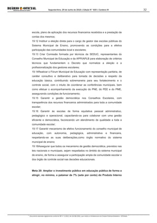 Segunda-feira, 29 de Junho de 2015 | Edição N° 600 | Cardeno III
Documento assinado digitalmente conforme MP nº 2.200-2 de 24/08/2001, que institui a Infraestrutura de Chaves Públicas Brasileira - ICP-Brasil.
32
escola, plano de aplicação dos recursos financeiros recebidos e a prestação de
contas dos mesmos;
19.12 Instituir a eleição direta para o cargo de gestor das escolas públicas do
Sistema Municipal de Ensino, promovendo as condições para a efetiva
participação das comunidades local e escolares;
19.13 Criar Comissão formada por técnicos da SEDUC, representantes do
Conselho Municipal de Educação e da APPI/APLB para elaboração de critérios
técnicos que fundamentem o Decreto que normatize a eleição e a
profissionalização dos gestores escolares;
19.14Reativar o Fórum Municipal de Educação com representação paritária, de
caráter consultivo e deliberativo para tomada de decisões a respeito da
educação básica, contribuindo sobremaneira para seu fortalecimento e o
controle social, com o intuito de coordenar as conferências municipais, bem
como efetuar o acompanhamento da execução do PNE, do PEE e do PME,
assegurando condições de funcionamento;
19.15 Garantir a gestão democrática nos Conselhos Escolares, com
transparência dos recursos financeiros administrados para toda a comunidade
escolar;
19.16 Garantir às escolas de forma equitativa pessoal administrativo,
pedagógico e operacional, capacitando-os para colaborar com uma gestão
eficiente e democrática, favorecendo um atendimento de qualidade a toda a
comunidade escolar;
19.17 Garantir mecanismo de efetivo funcionamento do conselho municipal de
educação, com autonomia, pedagógica, administrativa e financeira,
respeitando-se as suas deliberações,como órgão normativo do sistema
municipal de ensino;
19.18Assegurar que todos os mecanismo de gestão democrática, previstos nas
leis nacionais e municipais, sejam respeitados no âmbito do sistema municipal
de ensino, de forma a assegurar a participação ampla da comunidade escolar e
dos órgão de controle social nas decisões educacionais.
Meta 20: Ampliar o investimento público em educação pública de forma a
atingir, no mínimo, a patamar de 7% (sete por cento) do Produto Interno
 
