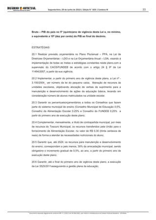 Segunda-feira, 29 de Junho de 2015 | Edição N° 600 | Cardeno III
Documento assinado digitalmente conforme MP nº 2.200-2 de 24/08/2001, que institui a Infraestrutura de Chaves Públicas Brasileira - ICP-Brasil.
33
Bruto – PIB do país no 5ª (quinto)ano de vigência desta Lei e, no mínimo,
o equivalente a 10ª (dez por cento) do PIB ao final do decênio.
ESTRATÉGIAS:
20.1 Realizar previsão orçamentária no Plano Plurianual – PPA, na Lei de
Diretrizes Orçamentárias – LDO e na Lei Orçamentária Anual – LOA, visando à
implementação de todas as metas e estratégias constantes neste plano,com a
supervisão do CACS/FUNDEB de acordo com o artigo 24 § 9º da Lei
11494/2007, a partir da sua vigência.
20.2 Implementar, a partir do primeiro ano de vigência deste plano, a Lei nº -
3.150/2004_ ver número da lei do pequeno caixa, liberação de recursos às
unidades escolares, objetivando alocação de verbas de suprimento para a
manutenção e desenvolvimento de ações da educação básica, levando em
consideração número de alunos matriculados na unidade escolar.
20.3 Garantir os percentuaisorçamentários a todos os Conselhos que fazem
parte do sistema municipal de ensino (Conselho Municipal de Educação 0,5%,
Conselho da Alimentação Escolar 0.25% e Conselho do FUNDEB 0,25% a
partir do primeiro ano de execução deste plano;
20.4 Complementar, mensalmente, a título de contrapartida municipal, por meio
de recursos do Tesouro Municipal, os recursos transferidos pela União para o
fornecimento de Alimentação Escolar, no valor de R$ 0,30 (trinta centavos de
reais) de forma a atender às necessidades nutricionais do aluno;
20.5 Garantir que, até 2024, os recursos para manutenção e desenvolvimento
do ensino, correspondam a pelo menos, 30% da arrecadação municipal, sendo
obrigatório o incremento gradual de 0,5%, ao ano, a partir do primeiro ano de
execução deste plano;
20.6 Garantir, até o final do primeiro ano de vigência deste plano, a execução
da Lei 3525/2011assegurando a gestão plena da educação;
 