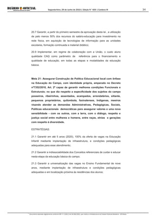 Segunda-feira, 29 de Junho de 2015 | Edição N° 600 | Cardeno III
Documento assinado digitalmente conforme MP nº 2.200-2 de 24/08/2001, que institui a Infraestrutura de Chaves Públicas Brasileira - ICP-Brasil.
34
20.7 Garantir, a partir do primeiro semestre da aprovação desta lei , a utilização
de pelo menos 50% dos recursos do salário-educação para investimento na
rede física, em aquisição de tecnologias de informação para as unidades
escolares, formação continuada e material didático;
20.9 Implementar, em regime de colaboração com a União, o custo aluno
qualidade CAQ como parâmetro de referência para o financiamento e
qualidade de educação, em todas as etapas e modalidades da educação
básica.
Meta 21: Assegurar Construção de Política Educacional local com ênfase
na Educação do Campo, com identidade própria, amparado no Decreto
nº7352/2010, Art. 2º capaz de garantir melhores condições Funcionais e
Estruturais; no que diz respeito a especificidade dos sujeitos do campo
posseiros, ribeirinhos, assentados, acampados, arrendatários, sitiante,
pequenos proprietários, quilombola, faxinalenses, Indígenas, meeiros
visando atender as demandas Administrativas, Pedagógicas, Sociais,
Políticas educacionais democráticas para assegurar valores e uma nova
sensibilidade - com os outros, com a terra, com o diálogo, respeito e
justiça social entre mulheres e homens, entre raças, etnias e gerações
com respeito à diversidade.
ESTRATÉGIAS:
21.1 Garantir em até 5 anos (2020), 100% da oferta de vagas na Educação
Infantil mediante implantação de infraestrutura, e condições pedagógicas
adequadas para esse atendimento;
21.2 Garantir a indissociabilidade dos Conceitos referenciais de cuidar e educar
nesta etapa da educação básica do campo;
21.3 Garantir a universalização das vagas no Ensino Fundamental de nove
anos, mediante implantação de infraestrutura e condições pedagógicas
adequadas e em localização próxima às residências dos alunos;
 