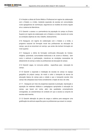 Segunda-feira, 29 de Junho de 2015 | Edição N° 600 | Cardeno III
Documento assinado digitalmente conforme MP nº 2.200-2 de 24/08/2001, que institui a Infraestrutura de Chaves Públicas Brasileira - ICP-Brasil.
35
21.4 Ampliar a oferta de Ensino Médio e Profissional em regime de colaboração
com o Estado e a União, mediante expansão de escolas em comunidades
rurais agregadoras de vizinhanças, seguindo-se os modelos de ensino regular
e/ou o sistema de Alternância;
21.5 Garantir o acesso e a permanência da população do campo no Ensino
Superior em regime de colaboração com o Estado e a União, levando em conta
as condições objetivas de vida, trabalho, deslocamento;
21.6 Assegurar, em regime de colaboração com o Estado e a União, o
programa nacional de formação inicial dos profissionais da educação do
campo, que já se encontram em serviço, que ainda não tenham formação em
nível superior;
21.7 Assegurar a oferta de formação continuada (Educação do Campo,
indigéna, quilombola, comunidades tradicionais e de Jovens e Adultos), bem
como o estímulo à participação, criando-se as condições necessárias de
afastamento do serviço a todos os profissionais da educação do campo;
21.9 Garantir vagas, no concurso público, específicas para educação do
campo;
21.10 Garantir a expansão e instalação de escolas do campo no espaço
geográfico do próprio campo, de modo a coibir o transporte de alunos da
educação básica do campo para a cidade e que o transporte escolar intra
campo não ultrapasse duas horas considerando o trajeto de ida e de volta;
21.11 . Assegurar por meio de programas especiais à produção, reprodução e
aquisição de materiais didáticos e pedagógicos apropriados à educação do
campo, que levem em conta, além das qualidades universalmente
consagradas, as características do contexto em que a escola ou conjunto de
escolas está inserida;
21.12 Garantir alteração do plano de cargos e salários para assegurar uma
gratificação de estímulo específica para os profissionais que atuam no campo;
 