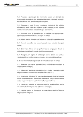Segunda-feira, 29 de Junho de 2015 | Edição N° 600 | Cardeno III
Documento assinado digitalmente conforme MP nº 2.200-2 de 24/08/2001, que institui a Infraestrutura de Chaves Públicas Brasileira - ICP-Brasil.
36
21.13 Fortalecer a participação dos movimentos sociais para definição dos
componentes estruturantes das políticas educacionais, respeitado o direito à
educação escolar, nos termos da legislação vigente;
21.14 Assegurar, a cada 2 anos, a avaliação institucional das unidades
escolares do Campo e dos seus impactos sobre a qualidade da vida individual
e coletiva nas comunidades onde a instituição está inserida;
21.15 Promover curso de formação para os gestores do campo sobre a
legislação e a literatura relativas à educação do campo;
21.16 Garantir energia elétrica e água potável em todas as Unidades escolares;
21.17 Garantir condições de acesso/qualidade das estradas/ transporte
escolar;
21.18 Estabelecer diálogo com os profissionais do campo para discutir as
necessidades do calendário escolar específico para o campo;
21.19 Assegurar, em regime de colaboração com o Estado e a União, a
inclusão digital nas escolas do campo, inclusive com acesso à banda larga;
21.20 Criar mecanismo de regularidade de transporte escolar do campo;
21.21 Assegurar o acesso e permanência dos profissionais que atuam no
campo de forma condigna;
21.22 Garantir em regime de colaboração com o Estado a educação infantil
indígena com base na Resolução CNE/CEB nº05/22/06/2012;
21.23 Desenvolver programas de ensino e pesquisa para oferta de educação
escolar indígena específica, diferenciada, intercultural, bilingüe e de qualidade,
a todos os povos indígenas que habitam no Município de Ilhéus;
21.24 Fortalecer e reafirmar as memórias históricas, as identidades étnicas,
com valorização das línguas, artes, ciências e tecnologias;
21.25 Garantir acesso às informações e conhecimentos técnico-científicos,
indígenas e não-indígenas;
 