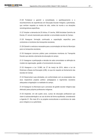 Segunda-feira, 29 de Junho de 2015 | Edição N° 600 | Cardeno III
Documento assinado digitalmente conforme MP nº 2.200-2 de 24/08/2001, que institui a Infraestrutura de Chaves Públicas Brasileira - ICP-Brasil.
37
21.26 Fortalecer e garantir a consolidação, o aperfeiçoamento e o
reconhecimento de experiências em Educação Escolar Indígena, quilombolas,
que venham respeitar os modos de vida, visões de mundo e as situações
sociolinguísticas específicas;
21.27 Ampliar a demanda de 25 ônibus, 01 lancha, 3000 bicicletas Caminho da
Escola, 01 veículo tracionado para atender a comunidade escolar do Campo;
21.28 Assegurar formação continuada e capacitação específica para
condutores e monitores dos transportes escolares;
21.29 Garantir a estrutura necessária para a acomodação da frota do Município
para os transportes escolares;
21.30 Assegurar concurso público para condutores monitores do Transporte
Escolar que atenda a demanda da educação do campo;
21.31 Assegurar a participação e decisão de cada comunidade na definição do
modelo de organização, gestão e funcionamento da escola;
21.32 Assegurar a Lei 12.960, de 27 de março de 2014, altera a Lei de
Diretrizes e Bases da Educação (LDB), no que diz respeito ao fechamento das
escolas do Campo.
21.33 Desenvolver suas atividades, em conformidade com as proposições dos
seus respectivos projetos político- pedagógicos e regimentos escolares
adequados a legislação e a realidade do campo;
21.34 Assegurar no Município que o processo de gestão escolar indígena seja
efetivado pelos próprios professores indígenas.
21.35 Implantar, em até quatro anos, cursos de educação profissional que
visem à autossustentação e ao uso da terra de forma equilibrada, considerando
a Agenda 21, Rio mais 20 e os projetos socioculturais e econômicos de cada
povo indígena e ou quilombola;
 
