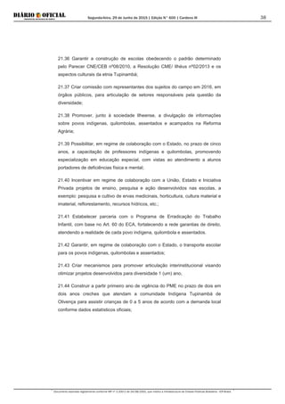 Segunda-feira, 29 de Junho de 2015 | Edição N° 600 | Cardeno III
Documento assinado digitalmente conforme MP nº 2.200-2 de 24/08/2001, que institui a Infraestrutura de Chaves Públicas Brasileira - ICP-Brasil.
38
21.36 Garantir a construção de escolas obedecendo o padrão determinado
pelo Parecer CNE/CEB nº08/2010, a Resolução CME/ Ilhéus nº02/2013 e os
aspectos culturais da etnia Tupinambá;
21.37 Criar comissão com representantes dos sujeitos do campo em 2016, em
órgãos públicos, para articulação de setores responsáveis pela questão da
diversidade;
21.38 Promover, junto à sociedade Ilheense, a divulgação de informações
sobre povos indígenas, quilombolas, assentados e acampados na Reforma
Agrária;
21.39 Possibilitar, em regime de colaboração com o Estado, no prazo de cinco
anos, a capacitação de professores indígenas e quilombolas, promovendo
especialização em educação especial, com vistas ao atendimento a alunos
portadores de deficiências física e mental;
21.40 Incentivar em regime de colaboração com a União, Estado e Iniciativa
Privada projetos de ensino, pesquisa e ação desenvolvidos nas escolas, a
exemplo: pesquisa e cultivo de ervas medicinais, horticultura, cultura material e
imaterial, reflorestamento, recursos hídricos, etc.;
21.41 Estabelecer parceria com o Programa de Erradicação do Trabalho
Infantil, com base no Art. 60 do ECA, fortalecendo a rede garantias de direito,
atendendo a realidade de cada povo indígena, quilombola e assentados.
21.42 Garantir, em regime de colaboração com o Estado, o transporte escolar
para os povos indígenas, quilombolas e assentados;
21.43 Criar mecanismos para promover articulação interinstitucional visando
otimizar projetos desenvolvidos para diversidade 1 (um) ano,
21.44 Construir a partir primeiro ano de vigência do PME no prazo de dois em
dois anos creches que atendam a comunidade Indígena Tupinambá de
Olivença para assistir crianças de 0 a 5 anos de acordo com a demanda local
conforme dados estatísticos oficiais;
 