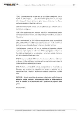 Segunda-feira, 29 de Junho de 2015 | Edição N° 600 | Cardeno III
Documento assinado digitalmente conforme MP nº 2.200-2 de 24/08/2001, que institui a Infraestrutura de Chaves Públicas Brasileira - ICP-Brasil.
39
21.45 Garantir transporte escolar para os educandos que estudam fora ou
dentro da terra indígena. Criar mecanismos para promover articulação
interinstitucional visando otimizar projetos desenvolvidos com os Povos
Indígenas da Bahia, no prazo de 1 (um) ano;
21.46 Garantir transporte escolar para os educandos que estudam fora ou
dentro da terra indígena;
21.47 Criar mecanismos para promover articulação interinstitucional visando
otimizar projetos desenvolvidos com os Povos Indígenas da Bahia, no prazo de
1 (um) ano;
21.48 Garantir a partir de 2016, rubricas especificas nas peças orçamentárias
(PPA, LDO e LOA) para a Educação do Campo, inclusive os 2% previstos na
Lei Orgânica para Educação Escolar indígena no Município de Ilhéus.
21.49 Assegurar, a partir de 2016, que as questões da diversidade cultural e
raça/etnia sejam objeto de tratamento didático pedagógico e integrem a
formação dos trabalhadores em educação e o currículo escolar. Conforme
Art.19 da Constituição Federal de 1988;
21.50 Assegurar, a partir de 2016, em regime de colaboração com o Estado e a
União que políticas públicas e sociais, programas e projetos de promoção da
cidadania cheguem aos espaços do campo;
21.51 Realizar, a partir de 2016, a busca ativa para todas as modalidades de
Educação que envolvam as populações do campo em parceria com a
Assistência Social, a Saúde, a Secretaria de Relações Institucionais e órgãos
afins;
META 22 – Garantir condições de saúde e trabalho dos profissionais da
educação básica, visando a diminuição dos riscos de adoecimento no
local de trabalho, em no mínimo 50% até o quinto ano de vigência deste
plano.
ESTRATÉGIAS:
 