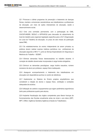 Segunda-feira, 29 de Junho de 2015 | Edição N° 600 | Cardeno III
Documento assinado digitalmente conforme MP nº 2.200-2 de 24/08/2001, que institui a Infraestrutura de Chaves Públicas Brasileira - ICP-Brasil.
40
22.1 Promover e ofertar programas de prevenção e tratamento de doenças
físicas, mentais e emocionais características aos trabalhadores e profissionais
da educação, por meio de ações intersetoriais de educação, saúde e
desenvolvimento social;
22.2 Criar uma comissão permanente, com a participação do CME,
CACS/FUNDEB, SEDUC e APPI/APLB para discussão do adoecimento do
local de trabalho para organizar legislação específica para a OLT (Organização
do Local de Trabalho) da educação, no prazo de seis meses da publicação
deste PME;
22.3 Os estabelecimentos de ensino independente de serem privados ou
públicos devem realizar exames médicos periódicos nos profissionais da
educação seguindo a NR nº 7, junto ao Serviço Especializado em Segurança e
Medicina do Trabalho – SESMT;
22.4 Eliminar demandas físicas desnecessárias no trabalho docente. A
correção de trabalho deverá estar incorporadas à carga horária obrigatória;
22.5 Diminuir as demandas psicológicas: carga horária exaustiva, número
excessivo de aluno por professor, espaço físico inadequado;
22.6 Assegurar acompanhamento e tratamento dos trabalhadores em
educação com dependência química no centro de referência;
22.7 Implementar no Sistema de Ensino projetos arquitetônicos que
considerem a relação de alunos x espaço físico, ventilação e condições
adequadas de acústica;
22.8 Utilização de carteira e equipamentos que sigam parâmetros ergonômicos
tanto para professores quanto para alunos;
22.9 Implantar fiscalização dos órgãos competentes para liberar licenças de
funcionamentos das Escolas anualmente antes de iniciar o ano letivo (DRT,
MPT, CREA, Vigilância Sanitária,Vigilância à Saúde do Trabalhador);
 