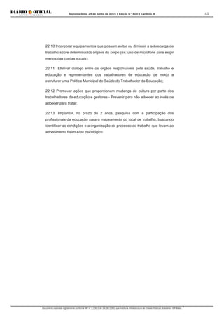 Segunda-feira, 29 de Junho de 2015 | Edição N° 600 | Cardeno III
Documento assinado digitalmente conforme MP nº 2.200-2 de 24/08/2001, que institui a Infraestrutura de Chaves Públicas Brasileira - ICP-Brasil.
41
22.10 Incorporar equipamentos que possam evitar ou diminuir a sobrecarga de
trabalho sobre determinados órgãos do corpo (ex: uso de microfone para exigir
menos das cordas vocais);
22.11 Efetivar diálogo entre os órgãos responsáveis pela saúde, trabalho e
educação e representantes dos trabalhadores de educação de modo a
estruturar uma Política Municipal de Saúde do Trabalhador da Educação;
22.12 Promover ações que proporcionem mudança de cultura por parte dos
trabalhadores da educação e gestores - Prevenir para não adoecer ao invés de
adoecer para tratar;
22.13. Implantar, no prazo de 2 anos, pesquisa com a participação dos
profissionais da educação para o mapeamento do local de trabalho, buscando
identificar as condições e a organização do processo do trabalho que levam ao
adoecimento físico e/ou psicológico.
 