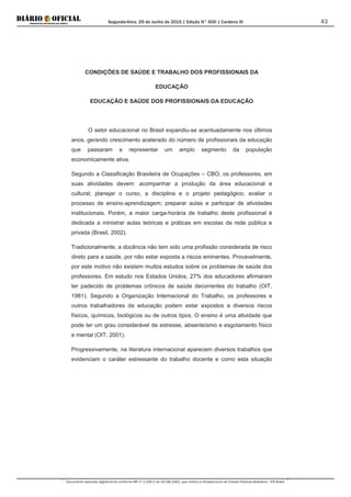 Segunda-feira, 29 de Junho de 2015 | Edição N° 600 | Cardeno III
Documento assinado digitalmente conforme MP nº 2.200-2 de 24/08/2001, que institui a Infraestrutura de Chaves Públicas Brasileira - ICP-Brasil.
43
CONDIÇÕES DE SAÚDE E TRABALHO DOS PROFISSIONAIS DA
EDUCAÇÃO
EDUCAÇÃO E SAÚDE DOS PROFISSIONAIS DA EDUCAÇÃO
O setor educacional no Brasil expandiu-se acentuadamente nos últimos
anos, gerando crescimento acelerado do número de profissionais da educação
que passaram a representar um amplo segmento da população
economicamente ativa.
Segundo a Classificação Brasileira de Ocupações – CBO, os professores, em
suas atividades devem: acompanhar a produção da área educacional e
cultural; planejar o curso, a disciplina e o projeto pedagógico; avaliar o
processo de ensino-aprendizagem; preparar aulas e participar de atividades
institucionais. Porém, a maior carga-horária de trabalho deste profissional é
dedicada a ministrar aulas teóricas e práticas em escolas da rede pública e
privada (Brasil, 2002).
Tradicionalmente, a docência não tem sido uma profissão considerada de risco
direto para a saúde, por não estar exposta a riscos eminentes. Provavelmente,
por este motivo não existem muitos estudos sobre os problemas de saúde dos
professores. Em estudo nos Estados Unidos, 27% dos educadores afirmaram
ter padecido de problemas crônicos de saúde decorrentes do trabalho (OIT,
1981). Segundo a Organização Internacional do Trabalho, os professores e
outros trabalhadores da educação podem estar expostos a diversos riscos
físicos, químicos, biológicos ou de outros tipos. O ensino é uma atividade que
pode ter um grau considerável de estresse, absenteísmo e esgotamento físico
e mental (OIT, 2001).
Progressivamente, na literatura internacional aparecem diversos trabalhos que
evidenciam o caráter estressante do trabalho docente e como esta situação
 