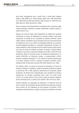 Segunda-feira, 29 de Junho de 2015 | Edição N° 600 | Cardeno III
Documento assinado digitalmente conforme MP nº 2.200-2 de 24/08/2001, que institui a Infraestrutura de Chaves Públicas Brasileira - ICP-Brasil.
44
pode trazer consequências para a saúde física e mental desta categoria
(Esteve, 1995; Griffith et al., 1999; Cifuentes, 2000; Codo, 1999; Silvany-Neto
et al., 2000; Wernick, 2000; Lapo & Bueno, 2002; Araújo et al., 2003 Porto et al.
2004; Reis et al., 2004; Noronha et al., 2008).
Entre as doenças mais frequentemente encontradas entre os docentes, pelas
diversas pesquisas, destacam-se aquelas relacionadas à postura corporal, à
saúde mental e à voz.
Estudos com base em dados sobre afastamento do trabalho têm apontado
crescimento no número de afastamento por licenças médicas, neste grupo
ocupacional, na década de 90, comparada às décadas anteriores. Esteve
(1995), observou na Espanha, que as principais causas do número total de dias
de afastamento eram as de origem traumatológica (distensão de tornozelo),
otorrinolaringológica (laringites) e a psiquiátrica (depressões). No Brasil, um
estudo realizado na rede municipal de ensino de Belo Horizonte, Minas Gerais,
com base nos dados da Gerência de Saúde do Servidor e Perícia Médica,
constatou-se que entre os servidores afastados entre 2001 e 2003, 84% eram
professores; dentre as principais causas de afastamento destacaram-se, no
período 2002-2003, os transtornos mentais e comportamentais (16,3%),
doenças do aparelho respiratório (11,7%), doenças do sistema osteomuscular
e do tecido conjuntivo (10,5%) e doenças do aparelho circulatório (4,4%).
Situação similar foi observada no período 2001-2002 (Gasparini et al., 2005).
Em Salvador, Bahia, um estudo da demanda do Ambulatório, do Centro de
Estudos da Saúde do Trabalhador, órgão da Secretaria da Saúde do Estado,
no período de 1991 a 1995, registrou o atendimento de 76 docentes. Destes
professores, 46 (60,5%) foram diagnosticados como portadores de doenças
ocupacionais. As doenças encontradas foram: calos nas cordas vocais
(41,3%), rino sinusite (34,8%), asma (13,0%), lesões por esforços repetitivos
(6,5%), dermatose (2,2%), e varizes (2,2%) (CESAT, 1997, Porto et al., 2004).
Estudos realizados em populações de professores, de diferentes níveis de
ensino, também têm evidenciado elevada prevalência de problemas de saúde.
Numa amostra de 573 professores da rede particular de Salvador, 32,5%
responderam afirmativamente a respeito de presença de problemas de saúde
 