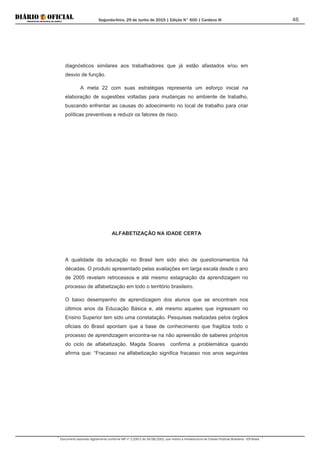 Segunda-feira, 29 de Junho de 2015 | Edição N° 600 | Cardeno III
Documento assinado digitalmente conforme MP nº 2.200-2 de 24/08/2001, que institui a Infraestrutura de Chaves Públicas Brasileira - ICP-Brasil.
46
diagnósticos similares aos trabalhadores que já estão afastados e/ou em
desvio de função.
A meta 22 com suas estratégias representa um esforço inicial na
elaboração de sugestões voltadas para mudanças no ambiente de trabalho,
buscando enfrentar as causas do adoecimento no local de trabalho para criar
políticas preventivas e reduzir os fatores de risco.
ALFABETIZAÇÃO NA IDADE CERTA
A qualidade da educação no Brasil tem sido alvo de questionamentos há
décadas. O produto apresentado pelas avaliações em larga escala desde o ano
de 2005 revelam retrocessos e até mesmo estagnação da aprendizagem no
processo de alfabetização em todo o território brasileiro.
O baixo desempenho de aprendizagem dos alunos que se encontram nos
últimos anos da Educação Básica e, até mesmo aqueles que ingressam no
Ensino Superior tem sido uma constatação. Pesquisas realizadas pelos órgãos
oficiais do Brasil apontam que a base de conhecimento que fragiliza todo o
processo de aprendizagem encontra-se na não apreensão de saberes próprios
do ciclo de alfabetização. Magda Soares confirma a problemática quando
afirma que: “Fracasso na alfabetização significa fracasso nos anos seguintes
 