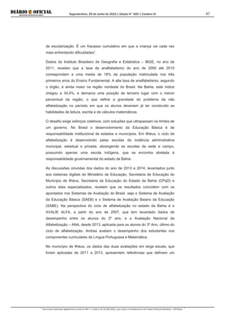 Segunda-feira, 29 de Junho de 2015 | Edição N° 600 | Cardeno III
Documento assinado digitalmente conforme MP nº 2.200-2 de 24/08/2001, que institui a Infraestrutura de Chaves Públicas Brasileira - ICP-Brasil.
47
de escolarização. É um fracasso cumulativo em que a criança vai cada vez
mais enfrentando dificuldades”.
Dados do Instituto Brasileiro de Geografia e Estatística – IBGE, no ano de
2011, revelam que a taxa de analfabetismo do ano de 2000 até 2010
correspondem a uma media de 18% da população matriculada nos três
primeiros anos do Ensino Fundamental. A alta taxa de analfabetismo, segundo
o órgão, é ainda maior na região nordeste do Brasil. Na Bahia, este índice
chegou a 34,4%, e demarca uma posição de terceiro lugar com o menor
percentual da região, o que define a gravidade do problema da não
alfabetização no período em que os alunos deveriam já ter construído as
habilidades de leitura, escrita e de cálculos matemáticos.
O desafio exige esforços coletivos, com soluções que ultrapassam os limites de
um governo. No Brasil o desenvolvimento da Educação Básica é de
responsabilidade institucional de estados e municípios. Em Ilhéus, o ciclo de
alfabetização é desenvolvido pelas escolas da instância administrativa
municipal, estadual e privada, abrangendo as escolas da sede e campo,
possuindo apenas uma escola indígena, que se encontra atrelada à
responsabilidade governamental do estado da Bahia.
As discussões oriundas dos dados do ano de 2013 e 2014, levantados junto
aos sistemas digitais do Ministério de Educação, Secretaria de Educação do
Município de Ilhéus, Secretaria da Educação do Estado da Bahia (CPqD) e
outros sites especializados, revelam que os resultados coincidem com os
apontados nos Sistemas de Avaliação do Brasil, seja o Sistema de Avaliação
da Educação Básica (SAEB) e o Sistema de Avaliação Baiano da Educação
(SABE). Na perspectiva do ciclo de alfabetização no estado da Bahia é o
AVALIE ALFA, a partir do ano de 2007, que tem levantado dados de
desempenho entre os alunos do 2º ano, e a Avaliação Nacional da
Alfabetização – ANA, desde 2013, aplicada para os alunos do 3º Ano, último do
ciclo de alfabetização. Ambas avaliam o desempenho dos estudantes nos
componentes curriculares de Língua Portuguesa e Matemática.
No município de Ilhéus, os dados das duas avaliações em larga escala, que
foram aplicadas de 2011 a 2013, apresentam referências que definem um
 