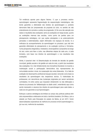 Segunda-feira, 29 de Junho de 2015 | Edição N° 600 | Cardeno III
Documento assinado digitalmente conforme MP nº 2.200-2 de 24/08/2001, que institui a Infraestrutura de Chaves Públicas Brasileira - ICP-Brasil.
54
Tal evidência aponta para alguns fatores: 1) que o processo ensino-
aprendizagem apresenta fragmentação de sequenciação metodológica, não
tendo garantido a efetividade dos direitos de aprendizagem e, portanto
demonstra falta de compreensão da proposta do ciclo, no sentido de não
entendimento do conceito e prática da progressão; 2) há uma não atenção aos
dados e resultados das avaliações, tanto as avaliações em larga escala, quanto
as avaliações internas das escolas, como ponto de partida para um
planejamento estratégico, em que ações planejadas e as potencialmente
pensadas e sistematizadas, sejam efetivadas nos espaços da escola; 3) a
ineficácia do acompanhamento da aprendizagem no processo, que não tem
garantido efetividade do planejamento e da avaliação contínua e formativa,
numa perspectiva diagnóstica, mediadora, emancipatória e propositiva ao longo
do ano, entre uma fase e outra, nas diferentes etapas de cada ano, a cada
trimestre, com base nos direitos de aprendizagem e nos resultados das
avaliações.
Ainda, é possível citar: 4) Desarticulação da tomada de decisão da gestão
municipal, gestão escolar e da gestão em sala de aula, a partir dos resultados
das avaliações; 5) o não fortalecimento dos Conselhos Escolares no tocante a
mobilização social e participação democrática dos representantes da
comunidade escolar e local, da cooperação dos entes federados; 6) a falta de
avaliação de desempenho profissional (equipe escolar), tomando como base os
resultados da aprendizagem dos respectivos alunos; 7) rotatividade de
professores, em decorrência das mudanças originadas por serem servidores
contratados; 8) entre outros que impactam diretamente na não efetivação e
alcance do processo de “alfabetização na idade certa”, entendendo aqui como
sendo necessário o alcance dos direitos de aprendizagem para cada idade, a
cada ano ter garantido a sua Aprendizagem.
Esforços e planos estratégicos de ênfase ao campo das políticas públicas têm
sido empreendidos e efetivados em todo o território brasileiro. Em Ilhéus, com a
adesão ao Pacto pela Educação do estado da Bahia, já em 2011, foram
desencadeadas expectativas de melhoria do processo ensino-aprendizagem e,
por sua vez, melhoria de resultados.
 