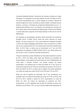 Segunda-feira, 29 de Junho de 2015 | Edição N° 600 | Cardeno III
Documento assinado digitalmente conforme MP nº 2.200-2 de 24/08/2001, que institui a Infraestrutura de Chaves Públicas Brasileira - ICP-Brasil.
55
A proposta alfabetizar-letrando, inicialmente com estudos e práticas em Língua
Portuguesa, foi implantada nas escolas públicas da rede municipal em 2012,
não sendo disponibilizada para a escola indígena do município, diferindo de
escolas indígenas de outros municípios do próprio Estado. O propósito buscou
alcançar, a princípio, a formação dos professores-alfabetizadores do ano 1 e,
posteriormente também o ano 2, por iniciativa e reivindicação do município. Em
2013, Ilhéus adere ao Plano Nacional da Alfabetização na Idade Certa (PNAIC)
e a partir desta data o programa de formação abrange os três anos do ciclo de
alfabetização.
Os resultados de aprendizagem derivados desta intervenção dos programas
Pacto/BA (2012) e PNAIC (2013), ainda não foram possíveis de serem
aferidos, vez que os alunos do 1º ano, cujos professores receberam formação
e tiveram sua prática pedagógica assessorada, não se encontravam no último
ano do ciclo, portanto alunos do 3º ano deste período não foram avaliados pela
ANA de 2013. Mas, os alunos que se encontravam no 2º ano em 2013
participaram da avaliação da SABE (AVALIE ALFA) e tem dados páreos aos
anos de 2011 e 2012, conforme já discutido anteriormente.
A Figura 5 apresenta os dados estatísticos da rede pública estadual no período
de 2011 a 2013. Em Ilhéus, estes dados são referente aos resultados da
Escola Indígena, única estadual que ainda atende ao ciclo de alfabetização. De
modo geral, é possível visualizar uma grande variação nos dados
apresentados, com destaque para os índices de evasão. No 1º ano, houve um
crescimento progressivo dos índices de aprovação que passaram de 63,3% em
2010 para 98,5% em 2013, ao passo que se registra uma queda significativa
nos índices de evasão que saíram de 36,7% em 2010 para 1,5% em 2013.
Neste ano, não há registros de reprovação. No 2º ano, percebemos uma
oscilação maior nos índices de aprovação que variam de 74,4% em 2010, para
68,1% em 2011, voltando a crescer em 2013, apresentando um índice de
90,9% em 2013. Os índices de reprovação só aparecem em 2012,
possivelmente, os 2,9% registrados são oriundos do resultado de alunos com
frequência anual inferior a 75%, vez que a escola indígena está organizada em
 