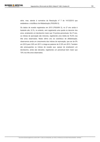 Segunda-feira, 29 de Junho de 2015 | Edição N° 600 | Cardeno III
Documento assinado digitalmente conforme MP nº 2.200-2 de 24/08/2001, que institui a Infraestrutura de Chaves Públicas Brasileira - ICP-Brasil.
56
série, mas, atende à normativa da Resolução nº 7 de 14/12/2010 que
estabelece o ciclo/Bloco de Alfabetização (FIGURA 5).
Os dados de evasão registrados em 2013 (FIGURA 5), no 2º ano ainda é
bastante alto, 9,1%, no entanto, vem registrando uma queda no decorrer dos
anos, sinalizando um decréscimo maior que 15 pontos percentuais. No 3º ano,
os índices de aprovação são menores, registrando uma média de 70,4% nos
três anos observados. Neste último ano do ciclo/bloco de alfabetização,
observamos ainda um crescimento dos índices de reprovação, que saí de 0%
em 2010 para 3,8% em 2011 e chega ao patamar de 21,8% em 2013. Também
são preocupantes os índices de evasão que, apesar de sinalizarem um
decréscimo, ainda são elevados, registrando um percentual bem maior que
10% nos três anos observados.
 