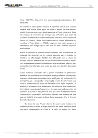 Segunda-feira, 29 de Junho de 2015 | Edição N° 600 | Cardeno III
Documento assinado digitalmente conforme MP nº 2.200-2 de 24/08/2001, que institui a Infraestrutura de Chaves Públicas Brasileira - ICP-Brasil.
58
Fonte: INEP/ANA. Disponível em: portal.inep.gov.br/web/saeb/Ana. Em:
22.05.2015
No contexto da esfera pública estadual é importante pontuar que a escola
indígena está situada numa região de conflito à espera de uma definição
judicial. Apesar de pertencerem à esfera estadual, a Escola Indígena de Ilhéus
não participa do movimento de formação dos professores que atuam no
ciclo/bloco de alfabetização, desencadeado pela pactuação com o Governo de
Estado e o Governo Federal que trouxeram para o cenário educacional do
município o Pacto Bahia e o PNAIC, programas que visam assegurar a
alfabetização das crianças até os oito anos de idade, conforme explicado
anteriormente.
Apesar de disporem de materiais didáticos próprios para a comunidade, os
indígenas não dispunham de um material específico para o trabalho no
ciclo/bloco de alfabetização. Também tem dificuldade com os alunos de
inclusão, pois não dispunham de sala de recursos multifuncionais na escola,
nem professores especializados que atendam a demanda deste público – alvo,
precisando encaminhar para uma escola que dista mais de 36km da unidade
escolar.
Outros problemas vivenciados são: a grande rotatividade de professores;
emigração em decorrências dos conflitos de ocupação de terras e reintegração
de posses; difícil acesso de estradas; baixa qualificação dos profissionais. Em
contrapartida, já é assegurado à organização escolar da comunidade, que
todos os profissionais que atuam na respectiva escola sejam indígenas. Os
educadores do ciclo/bloco de alfabetização que atuam na rede estadual não
têm realizado cursos de aperfeiçoamento e formação continuada específica ao
ciclo/bloco que para os três primeiros anos do Ensino Fundamental muitos
profissionais do quadro estão em formação. Também, vale ressaltar que para
este ano de 2015, a formação do Pacto Bahia abrangerá o 4º e 5º Anos do
Ensino Fundamental.
Os dados da rede Privada diferem do quadro geral registrado no
contexto das redes públicas, municipal e estadual. Os dados estatísticos desta
rede estão representados na Figura 6. A partir da análise dos dados
 