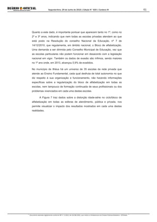 Segunda-feira, 29 de Junho de 2015 | Edição N° 600 | Cardeno III
Documento assinado digitalmente conforme MP nº 2.200-2 de 24/08/2001, que institui a Infraestrutura de Chaves Públicas Brasileira - ICP-Brasil.
61
Quanto a este dado, é importante pontuar que aparecem tanto no 1º, como no
2º e 3º anos, indicando que nem todas as escolas privadas atendem ao que
está posto na Resolução do conselho Nacional da Educação, nº 7 de
14/12/2010, que regulamenta, em âmbito nacional, o Bloco de alfabetização.
Uma demanda a ser dirimida pelo Conselho Municipal de Educação, vez que
as escolas particulares não podem funcionar em desacordo com a legislação
nacional em vigor. Também os dados de evasão são ínfimos, sendo maiores
no 1º ano onde, em 2013, alcançou 0,9% de evadidos.
No município de Ilhéus há um universo de 35 escolas da rede privada que
atende ao Ensino Fundamental, cada qual desfruta de total autonomia no que
diz respeito à sua organização e funcionamento, não havendo informações
específicas sobre a regularização do bloco de alfabetização em todas as
escolas, nem tampouco de formação continuada de seus profissionais ou dos
problemas vivenciados em cada uma destas escolas.
A Figura 7 traz dados sobre a distorção idade-série no ciclo/bloco de
alfabetização em todas as esferas de atendimento, pública e privada, nos
permite visualizar o impacto dos resultados mostrados em cada uma destas
realidades.
 