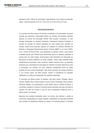 Segunda-feira, 29 de Junho de 2015 | Edição N° 600 | Cardeno III
Documento assinado digitalmente conforme MP nº 2.200-2 de 24/08/2001, que institui a Infraestrutura de Chaves Públicas Brasileira - ICP-Brasil.
63
apresenta altos índices de aprovação, apresentando uma média de distorção
idade – série de apenas 5,3% no 1º ano, 5% no 2º ano e 6% no 3º ano.
EDUCAÇÃO INFANTIL
O município de Ilhéus possui 45 escolas municipais e 5 conveniadas, incluindo
escolas que atendem a Educação Infantil. As escolas conveniadas atendem
apenas as turmas de Educação Infantil. Das escolas municipais, 13 são
Escolas Nucleadas ou Núcleos Escolares. Constituem Núcleos Escolares a
reunião de escolas do Campo gestadas por uma escola polo, também do
Campo; desta forma possuem apenas um cadastro no Instituto Nacional de
Estudos e Pesquisas Educacionais Anísio Teixeira (INEP) e um único CNPJ,
com o nome da Escola Polo, que representa as demais. Assim, cada escola
nucleada possui uma diretora para administrar todos os espaços anexados à
escola polo de cada núcleo, denominados pela Secretaria de Educação do
Município de Ilhéus (SEDUC) de salas isoladas. Essas salas isoladas estão
distribuídas em povoados, vilas, fazendas, aldeias, dentre outros, na extensão
territorial que a Secretaria de Educação do referido município determinou para
a Nucleação. No entanto, há uma distância considerável entre as salas
isoladas de uma mesma Nucleação, haja vista que ficam em espaços distintos
e, em muitos casos, de difícil acesso, devido à inexistência de estradas
asfaltadas ou à falta de manutenção das estradas existentes.
O município de Ilhéus possui 10 distritos, são eles: Ilhéus, Aritaguá, Banco
Central, Castelo Novo, Santo Antônio, Couto, Inema, Pimenteira, Rio do Braço,
Olivença. Destes, um compreende a zona urbana, que é o distrito de Ilhéus, e
os demais compõem o Campo. É possível assim perceber que este município é
extenso em área do Campo e que há uma considerável distância entre o
distrito sede e os demais.
Algumas das escolas Nucleadas levam os nomes dos distritos e estas se
encontram organizadas em Salas Isoladas, espalhadas na extensão territorial
que compõe os respectivos distritos do campo. O município possui 13 Escolas
 