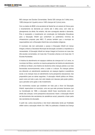 Segunda-feira, 29 de Junho de 2015 | Edição N° 600 | Cardeno III
Documento assinado digitalmente conforme MP nº 2.200-2 de 24/08/2001, que institui a Infraestrutura de Chaves Públicas Brasileira - ICP-Brasil.
71
665 crianças nas Escolas Conveniadas. Sendo 529 crianças de 3 (três) anos,
1289 crianças de 4 (quatro) anos e 1485 crianças de 5 (cinco) anos.
Com os dados do IBGE e da secretaria de Saúde faz um estudo do Censo para
o levantamento da demanda por creche até 3 (três) anos, com vista ao
planejamento da oferta. No entanto, não tem conseguido atender à demanda.
Pois é necessário o investimento em construção de Instituições Educativas
para a Educação Infantil que contenham os parâmetros mínimos de
infraestrutura proposto pelo MEC. É preciso também que o munícipio se
responsabilize com a Educação infantil das comunidades indígenas.
O município não tem estimulado o acesso à Educação Infantil em tempo
Integral, embora a Secretaria Municipal de Educação considere a importância e
necessidade. A Educação Infantil em tempo Integral só funciona em duas das
três escolas conveniadas, em duas das 15 escolas urbanas e em duas das 13
Escolas Nucleadas.
A história do atendimento em espaços coletivos às crianças de 0 a 5 anos, no
município de Ilhéus, caminha na mesma perspectiva da história do atendimento
à infância no Brasil, uma história de dicotomia entre crianças pobres e as mais
favorecidas economicamente, entre o cuidar e o educar. Às crianças pobres
era oferecido um atendimento assistencial, em espaços ligados à assistência
social, e às crianças ricas um atendimento numa perspectiva educacional, mas
preparatória para as séries seguintes. A educação infantil pública em Ilhéus,
assim como em todo o país, tem sido tratada com descaso pelo poder público,
que a percebe como gasto e não investimento.
Os movimentos sociais que eclodiram em todo país a favor da Educação
Infantil, repercutiram no município, uma vez que este processo favoreceu que
na Constituição de 1988, a educação infantil fosse reconhecida como um
direito das crianças, numa perspectiva educacional. Assim, a Educação Infantil
sai teoricamente das secretarias de assistência social, passando a fazer parte
das secretarias de educação.
A partir daí, outros documentos e leis foram elaborados tendo por finalidade
refletir sobre a educação infantil. Em 1990, foi publicado o Estatuto da Criança
 