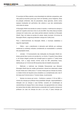 Segunda-feira, 29 de Junho de 2015 | Edição N° 600 | Cardeno III
Documento assinado digitalmente conforme MP nº 2.200-2 de 24/08/2001, que institui a Infraestrutura de Chaves Públicas Brasileira - ICP-Brasil.
73
O município de Ilhéus atende a uma diversidade de vivências campesinas, pois
nele pode-se encontrar povos que vivem em florestas, povos indígenas, áreas
de proteção ambiental, vilas de pescadores, áreas agrícolas, dentre outros
espaços localizados em perímetros não urbanos e que são caracterizados
como área do campo.
A Educação Infantil nas escolas do campo é recente, a matrícula de crianças a
partir de 4 (quatro) anos teve início no ano de 2005, mas antes disso já recebia
crianças de 6 (seis) anos, que nesse período estavam inseridas na Educação
Infantil. Hoje, em todas as escolas do campo, deste município, há turmas de
Educação Infantil, e algumas já atendem crianças de 3 (três) anos.
Para o desenvolvimento da Educação infantil, o município estabelece a
seguinte organização:
• Oferta – que o atendimento à demanda será definido por endereço
residencial ou endereço indicativo considerando as necessidades e contextos
das populações locais;
• Jornada – O funcionamento das instituições de Educação Infantil em,
tempo parcial deve ocorrer em jornada de, no mínimo, 4 (quatro) horas diárias
e, em tempo integral, jornada com duração igual ou superior a 7 (sete) horas
diárias. Com a carga horária mínima anual de 800 (oitocentas) horas,
distribuída por um mínimo de 200 (duzentos) dias de trabalho educacional;
• Matrícula: a matrícula nas Unidades Educacionais que oferecem
Educação Infantil deve ter caráter permanente e deverá ser observada a idade
de seis meses aos 3 (três) anos e 11 (onze) meses para as crianças da creche,
e a idade mínima de 4(quatro) anos completos ou a complementar até o dia 31
de março aos 5 (cinco) anos e 11(onze) meses, na pré-escola;
• Número de alunos por turma – Conforme o parecer nº 20 de 2009, o
número de crianças por professor deve possibilitar atenção, responsabilidade e
interação com as crianças e suas famílias. Levando em consideração as
características do espaço físico e das crianças, nos agrupamentos com criança
de mesma faixa de idade, determinamos a proporção de 4 (quatro) crianças por
professor (no caso de crianças de zero e um ano), 6 (seis) crianças por
 