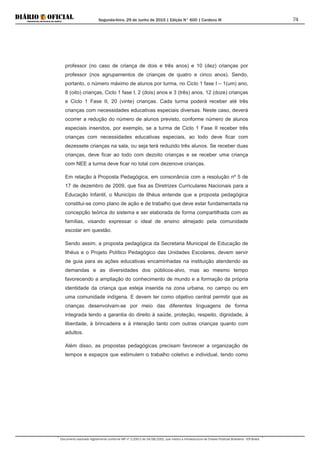 Segunda-feira, 29 de Junho de 2015 | Edição N° 600 | Cardeno III
Documento assinado digitalmente conforme MP nº 2.200-2 de 24/08/2001, que institui a Infraestrutura de Chaves Públicas Brasileira - ICP-Brasil.
74
professor (no caso de criança de dois e três anos) e 10 (dez) crianças por
professor (nos agrupamentos de crianças de quatro e cinco anos). Sendo,
portanto, o número máximo de alunos por turma, no Ciclo 1 fase I – 1(um) ano,
8 (oito) crianças, Ciclo 1 fase I, 2 (dois) anos e 3 (três) anos, 12 (doze) crianças
e Ciclo 1 Fase II, 20 (vinte) crianças. Cada turma poderá receber até três
crianças com necessidades educativas especiais diversas. Neste caso, deverá
ocorrer a redução do número de alunos previsto, conforme número de alunos
especiais inseridos, por exemplo, se a turma de Ciclo 1 Fase II receber três
crianças com necessidades educativas especiais, ao todo deve ficar com
dezessete crianças na sala, ou seja terá reduzido três alunos. Se receber duas
crianças, deve ficar ao todo com dezoito crianças e se receber uma criança
com NEE a turma deve ficar no total com dezenove crianças.
Em relação à Proposta Pedagógica, em consonância com a resolução nº 5 de
17 de dezembro de 2009, que fixa as Diretrizes Curriculares Nacionais para a
Educação Infantil, o Município de Ilhéus entende que a proposta pedagógica
constitui-se como plano de ação e de trabalho que deve estar fundamentada na
concepção teórica do sistema e ser elaborada de forma compartilhada com as
famílias, visando expressar o ideal de ensino almejado pela comunidade
escolar em questão.
Sendo assim, a proposta pedagógica da Secretaria Municipal de Educação de
Ilhéus e o Projeto Político Pedagógico das Unidades Escolares, devem servir
de guia para as ações educativas encaminhadas na instituição atendendo as
demandas e as diversidades dos públicos-alvo, mas ao mesmo tempo
favorecendo a ampliação do conhecimento de mundo e a formação da própria
identidade da criança que esteja inserida na zona urbana, no campo ou em
uma comunidade indígena. E devem ter como objetivo central permitir que as
crianças desenvolvam-se por meio das diferentes linguagens de forma
integrada tendo a garantia do direito à saúde, proteção, respeito, dignidade, à
liberdade, à brincadeira e à interação tanto com outras crianças quanto com
adultos.
Além disso, as propostas pedagógicas precisam favorecer a organização de
tempos e espaços que estimulem o trabalho coletivo e individual, tendo como
 