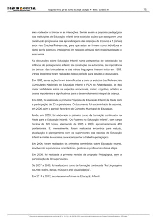 Segunda-feira, 29 de Junho de 2015 | Edição N° 600 | Cardeno III
Documento assinado digitalmente conforme MP nº 2.200-2 de 24/08/2001, que institui a Infraestrutura de Chaves Públicas Brasileira - ICP-Brasil.
75
eixo norteador o brincar e as interações. Sendo assim a proposta pedagógica
das instituições de Educação Infantil deve subsidiar ações que assegurem uma
construção progressiva das aprendizagens das crianças de 0 (zero) a 5 (cinco)
anos nas Creches/Pré-escolas, para que estas se firmem como indivíduos e
como seres coletivos, interagindo em relações afetivas com responsabilidade e
autonomia.
As discussões sobre Educação Infantil numa perspectiva de valorização da
infância, do protagonismo infantil, da construção da autonomia, da importância
do brincar, das brincadeiras e das várias linguagens tiveram início em 1993.
Vários encontros foram realizados nesse período para estudos e discussões.
Em 1997, essas ações foram intensificadas e com os estudos dos Referenciais
Curriculares Nacionais de Educação Infantil e PCN de Alfabetização, se deu
maior visibilidade sobre os aspectos emocionais, motor, cognitivo, artístico e
outros importantes e significativos para o desenvolvimento integral da criança.
Em 2005, foi elaborada a primeira Proposta de Educação Infantil da Rede com
a participação de 23 supervisores. O documento foi encaminhado às escolas,
em 2006, com o parecer favorável do Conselho Municipal de Educação.
Ainda, em 2005, foi elaborado o primeiro curso de formação continuada na
Rede para a Educação Infantil: “Os Fazeres na Educação Infantil”, com carga
horária de 120 horas, atendendo de 2005 a 2009, aproximadamente 410
profissionais. E, mensalmente, foram realizados encontros para estudo,
atualização e planejamento com os supervisores das escolas de Educação
Infantil e visitas às escolas para acompanhar o trabalho pedagógico.
Em 2006, foram realizados os primeiros seminários sobre Educação Infantil,
envolvendo supervisores, orientadores, gestores e professores dessa etapa.
Em 2008, foi realizada a primeira revisão da proposta Pedagógica, com a
participação de 38 supervisores.
De 2007 a 2010, foi realizado o curso de formação continuada “As Linguagens
da Arte: teatro, dança, música e arte visual/plástica”.
Em 2011 e 2012, aconteceram oficinas na Educação Infantil.
 