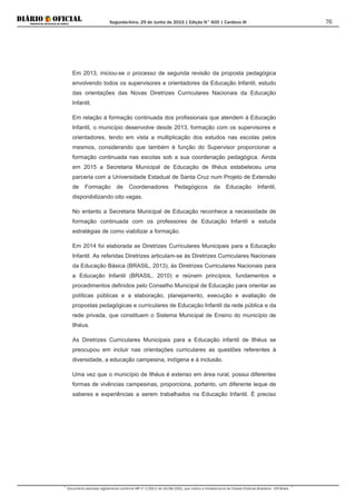Segunda-feira, 29 de Junho de 2015 | Edição N° 600 | Cardeno III
Documento assinado digitalmente conforme MP nº 2.200-2 de 24/08/2001, que institui a Infraestrutura de Chaves Públicas Brasileira - ICP-Brasil.
76
Em 2013, iniciou-se o processo de segunda revisão da proposta pedagógica
envolvendo todos os supervisores e orientadores da Educação Infantil, estudo
das orientações das Novas Diretrizes Curriculares Nacionais da Educação
Infantil.
Em relação à formação continuada dos profissionais que atendem à Educação
Infantil, o município desenvolve desde 2013, formação com os supervisores e
orientadores, tendo em vista a multiplicação dos estudos nas escolas pelos
mesmos, considerando que também é função do Supervisor proporcionar a
formação continuada nas escolas sob a sua coordenação pedagógica. Ainda
em 2015 a Secretaria Municipal de Educação de Ilhéus estabeleceu uma
parceria com a Universidade Estadual de Santa Cruz num Projeto de Extensão
de Formação de Coordenadores Pedagógicos da Educação Infantil,
disponibilizando oito vagas.
No entanto a Secretaria Municipal de Educação reconhece a necessidade de
formação continuada com os professores de Educação Infantil e estuda
estratégias de como viabilizar a formação.
Em 2014 foi elaborada as Diretrizes Curriculares Municipais para a Educação
Infantil. As referidas Diretrizes articulam-se às Diretrizes Curriculares Nacionais
da Educação Básica (BRASIL, 2013), às Diretrizes Curriculares Nacionais para
a Educação Infantil (BRASIL, 2010) e reúnem princípios, fundamentos e
procedimentos definidos pelo Conselho Municipal de Educação para orientar as
políticas públicas e a elaboração, planejamento, execução e avaliação de
propostas pedagógicas e curriculares de Educação Infantil da rede pública e da
rede privada, que constituem o Sistema Municipal de Ensino do município de
Ilhéus.
As Diretrizes Curriculares Municipais para a Educação infantil de Ilhéus se
preocupou em incluir nas orientações curriculares as questões referentes à
diversidade, a educação campesina, indígena e à inclusão.
Uma vez que o município de Ilhéus é extenso em área rural, possui diferentes
formas de vivências campesinas, proporciona, portanto, um diferente leque de
saberes e experiências a serem trabalhados na Educação Infantil. É preciso
 