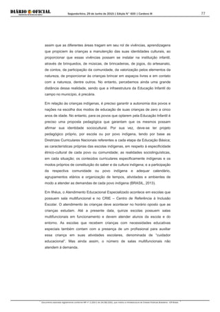 Segunda-feira, 29 de Junho de 2015 | Edição N° 600 | Cardeno III
Documento assinado digitalmente conforme MP nº 2.200-2 de 24/08/2001, que institui a Infraestrutura de Chaves Públicas Brasileira - ICP-Brasil.
77
assim que as diferentes áreas tragam em seu rol de vivências, aprendizagens
que propiciem às crianças a manutenção das suas identidades culturais, ao
proporcionar que essas vivências possam se instalar na instituição infantil,
através de brinquedos, de músicas, de brincadeiras, de jogos, do artesanato,
de contos, da participação da comunidade, da valorização pelos elementos da
natureza, de proporcionar às crianças brincar em espaços livres e em contato
com a natureza, dentre outros. No entanto, percebemos ainda uma grande
distância dessa realidade, sendo que a infraestrutura da Educação Infantil do
campo no município, é precária.
Em relação às crianças indígenas, é preciso garantir a autonomia dos povos e
nações na escolha dos modos de educação de suas crianças de zero a cinco
anos de idade. No entanto, para os povos que optarem pela Educação Infantil é
preciso uma proposta pedagógica que garantam que os mesmos possam
afirmar sua identidade sociocultural. Por sua vez, deve-se ter projeto
pedagógico próprio, por escola ou por povo indígena, tendo por base as
Diretrizes Curriculares Nacionais referentes a cada etapa da Educação Básica;
as características próprias das escolas indígenas, em respeito à especificidade
étnico-cultural de cada povo ou comunidade; as realidades sociolinguísticas,
em cada situação; os conteúdos curriculares especificamente indígenas e os
modos próprios de constituição do saber e da cultura indígena; e a participação
da respectiva comunidade ou povo indígena e adequar calendário,
agrupamentos etários e organização de tempos, atividades e ambientes de
modo a atender as demandas de cada povo indígena (BRASIL, 2013).
Em Ilhéus, o Atendimento Educacional Especializado acontece em escolas que
possuem sala multifuncional e no CRIE – Centro de Referência à Inclusão
Escolar. O atendimento às crianças deve acontecer no horário oposto que as
crianças estudam. Até a presente data, quinze escolas possuem salas
multifuncionais em funcionamento e devem atender alunos da escola e do
entorno. As escolas que recebem crianças com necessidades educativas
especiais também contam com a presença de um profissional para auxiliar
essa criança em suas atividades escolares, denominada de “cuidador
educacional”. Mas ainda assim, o número de salas multifuncionais não
atendem à demanda.
 