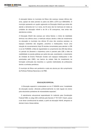 Segunda-feira, 29 de Junho de 2015 | Edição N° 600 | Cardeno III
Documento assinado digitalmente conforme MP nº 2.200-2 de 24/08/2001, que institui a Infraestrutura de Chaves Públicas Brasileira - ICP-Brasil.
78
A educação básica no município de Ilhéus não avançou nesses últimos dez
anos, apesar de estar previsto no plano de 2004 a 2010 (Lei 3084/2004). O
município apresenta um quadro agravante na Educação Infantil que ainda não
atende a demanda de 0 a 2 anos, de 03 anos não há matrícula em todas as
unidades de educação infantil e de 04 e 05 avançamos, mas ainda não
atendemos a todos.
A Educação Infantil não avançou por vários fatores: o índice de natalidade
diminuiu nos últimos anos; a matrícula reduziu devido a falta de investimento
na educação (o município nos últimos 30 anos não construiu escolas); os
espaços existentes são alugados, precários e inadequados; houve uma
redução de conveniamento (hoje 05 escolas conveniadas) para atender a LDB
e Lei do FUNDEB; a falta de regularidade no cumprimento dos 200 dias letivos
no período de (fevereiro a dezembro) como é previsto pela LDB; a falta de
credibilidade na escola públicas por parte dos pais, acarretando o crescimento
de Unidade de Ensino Particular (muitas com espaços inadequados e não
autorizadas pelo CME), nos bairros da cidade; falta de investimento na
formação continuada dos docentes e a grande rotatividades de professores
devido a contratos periódicos.
O município de Ilhéus vem perdendo a cada ano alunos por não cumprimento
de Políticas Públicas Nacionais e do PME.
EDUCAÇÃO ESPECIAL
A Educação especial é contemplada na Lei nº 9394/96 como “modalidade
de educação escolar, oferecida preferencialmente na rede regular de ensino
para educandos portadores de necessidades especiais”.
O atendimento educacional especializado foi instituído pela Constituição
Federal/1988, no artigo 208 e definido pelo Decreto nº 7611/2011 Assim, passa
a ser dever constitucional do estado, a partir da educação infantil, atingindo os
demais níveis e faixas etárias.
 