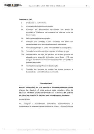 Segunda-feira, 29 de Junho de 2015 | Edição N° 600 | Cardeno III
Documento assinado digitalmente conforme MP nº 2.200-2 de 24/08/2001, que institui a Infraestrutura de Chaves Públicas Brasileira - ICP-Brasil.
8
Diretrizes do PNE:
I- Erradicação do analfabetismo;
II- Universalização do atendimento escolar;
III- Superação das desigualdades educacionais com ênfase na
promoção da cidadania e na erradicação de todas as formas de
discriminação;
IV- Melhoria da qualidade da educação;
V- Formação para o trabalho e para a cidadania, com ênfase nos
valores morais e éticos em que se fundamenta a sociedade;
VI- Promoção do princípio de gestão democrática da educação pública;
VII- Promoção humanística, cientifica, cultural e tecnológica do país;
VIII- Estabelecimento de meta de aplicação de recursos públicos em
educação como proporção do Produto Interno Bruto – PIB, que
assegure atendimento às necessidades de expansão, com padrão de
qualidade e equidade;
IX- Valorização dos (as) profissionais da educação;
X- Promoção dos princípios do respeito aos direitos humanos, à
diversidade e à sustentabilidade socioambiental.
Educação Infantil
Meta 01: Universalizar, até 2016, a educação infantil na pré-escola para as
crianças de 4 (quatro) a 5 (anos) anos de idade e ampliar a oferta de
educação infantil em creches de forma atender, no mínimo, 70% (setenta
por cento) das crianças de até (três) até o final da Vigência deste PME.
ESTRATÉGIAS:
1.0 Assegurar a acessibilidade, permanência, acompanhamento e
monitoramento de todas as crianças indígenas de 0 (zero) a 5 (cinco) anos de
 