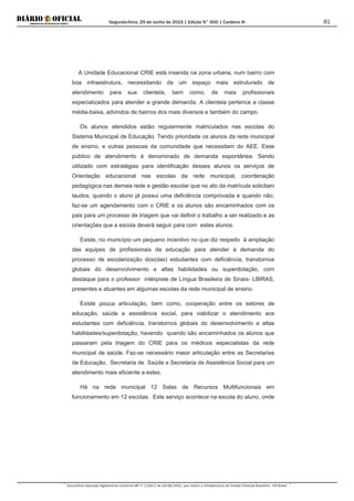 Segunda-feira, 29 de Junho de 2015 | Edição N° 600 | Cardeno III
Documento assinado digitalmente conforme MP nº 2.200-2 de 24/08/2001, que institui a Infraestrutura de Chaves Públicas Brasileira - ICP-Brasil.
81
A Unidade Educacional CRIE está inserida na zona urbana, num bairro com
boa infraestrutura, necessitando de um espaço mais estruturado de
atendimento para sua clientela, bem como, de mais profissionais
especializados para atender a grande demanda. A clientela pertence a classe
média-baixa, advindos de bairros dos mais diversos e também do campo.
Os alunos atendidos estão regularmente matriculados nas escolas do
Sistema Municipal de Educação. Tendo prioridade os alunos da rede municipal
de ensino, e outras pessoas da comunidade que necessitam do AEE. Esse
público de atendimento é denominado de demanda espontânea. Sendo
utilizado com estratégias para identificação desses alunos os serviços de
Orientação educacional nas escolas da rede municipal, coordenação
pedagógica nas demais rede e gestão escolar que no ato da matrícula solicitam
laudos, quando o aluno já possui uma deficiência comprovada e quando não,
faz-se um agendamento com o CRIE e os alunos são encaminhados com os
pais para um processo de triagem que vai definir o trabalho a ser realizado e as
orientações que a escola deverá seguir para com estes alunos.
Existe, no município um pequeno incentivo no que diz respeito à ampliação
das equipes de profissionais da educação para atender à demanda do
processo de escolarização dos(das) estudantes com deficiência, transtornos
globais do desenvolvimento e altas habilidades ou superdotação, com
destaque para o professor intérprete de Língua Brasileira de Sinais- LBIRAS,
presentes e atuantes em algumas escolas da rede municipal de ensino.
Existe pouca articulação, bem como, cooperação entre os setores de
educação, saúde e assistência social, para viabilizar o atendimento aos
estudantes com deficiência, transtornos globais do desenvolvimento e altas
habilidades/superdotação, havendo quando são encaminhados os alunos que
passaram pela triagem do CRIE para os médicos especialistas da rede
municipal de saúde. Faz-se necessário maior articulação entre as Secretarias
de Educação, Secretaria de Saúde e Secretaria de Assistência Social para um
atendimento mais eficiente a estes.
Há na rede municipal 12 Salas de Recursos Multifuncionais em
funcionamento em 12 escolas. Este serviço acontece na escola do aluno, onde
 