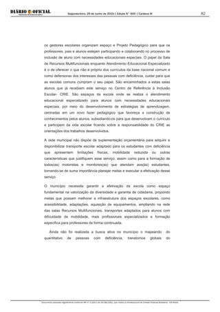 Segunda-feira, 29 de Junho de 2015 | Edição N° 600 | Cardeno III
Documento assinado digitalmente conforme MP nº 2.200-2 de 24/08/2001, que institui a Infraestrutura de Chaves Públicas Brasileira - ICP-Brasil.
82
os gestores escolares organizam espaço e Projeto Pedagógico para que os
professores, pais e alunos estejam participando e colaborando no processo de
inclusão de aluno com necessidades educacionais especiais. O papel da Sala
de Recursos Multifuncionais enquanto Atendimento Educacional Especializado
é o de oferecer o que não é próprio dos currículos da base nacional comum e
como defensoras dos interesses das pessoas com deficiência, cuidar para que
as escolas comuns cumpram o seu papel. São encaminhados a estas salas
alunos que já recebiam este serviço no Centro de Referência à Inclusão
Escolar- CRIE. São espaços da escola onde se realiza o atendimento
educacional especializado para alunos com necessidades educacionais
especiais, por meio do desenvolvimento de estratégias de aprendizagem,
centradas em um novo fazer pedagógico que favoreça a construção de
conhecimentos pelos alunos, subsidiando-os para que desenvolvam o currículo
e participem da vida escolar ficando sobre a responsabilidade do CRIE as
orientações dos trabalhos desenvolvidos.
A rede municipal não dispõe de suplementação orçamentária para adquirir e
disponibilizar transporte escolar adaptado para os estudantes com deficiência
que apresentem limitações físicas, mobilidade reduzida ou outras
características que justifiquem esse serviço, assim como para a formação de
todos(as) motoristas e monitores(as) que atendam aos(às) estudantes,
tornando-se de suma importância planejar metas e executar a efetivação desse
serviço.
O município necessita garantir a efetivação da escola como espaço
fundamental na valorização da diversidade e garantia de cidadania, propondo
metas que possam melhorar a infraestrutura dos espaços escolares, como
acessibilidade, adaptações, aquisição de equipamentos, ampliando na rede
das salas Recursos Multifuncionais, transportes adaptados para alunos com
dificuldade de mobilidade, mais profissionais especializados e formação
específica para professores de forma continuada.
Ainda não foi realizada a busca ativa no município o mapeando do
quantitativo de pessoas com deficiência, transtornos globais do
 