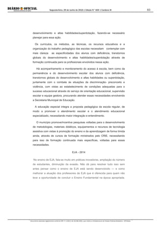 Segunda-feira, 29 de Junho de 2015 | Edição N° 600 | Cardeno III
Documento assinado digitalmente conforme MP nº 2.200-2 de 24/08/2001, que institui a Infraestrutura de Chaves Públicas Brasileira - ICP-Brasil.
83
desenvolvimento e altas habilidades/superdotação, fazendo-se necessário
planejar para essa ação.
Os currículos, os métodos, as técnicas, os recursos educativos e a
organização do trabalho pedagógico das escolas necessitam contemplar com
mais clareza as especificidades dos alunos com deficiência, transtornos
globais do desenvolvimento e altas habilidades/superdotação através de
formação continuada para os profissionais envolvidos nessa ação.
Há acompanhamento e monitoramento do acesso à escola, bem como da
permanência e do desenvolvimento escolar dos alunos com deficiência,
transtornos globais do desenvolvimento e altas habilidades ou superdotação,
juntamente com o combate às situações de discriminação- preconceito e
violência, com vistas ao estabelecimento de condições adequadas para o
sucesso educacional através do serviço de orientação educacional, supervisão
escolar e equipe gestora, procurando atender essas necessidades envolvendo
a Secretaria Municipal de Educação.
A educação especial integra a proposta pedagógica da escola regular, de
modo a promover o atendimento escolar e o atendimento educacional
especializado, necessitando maior integração e entendimento.
O município promove/incentiva pesquisas voltadas para o desenvolvimento
de metodologias, materiais didáticos, equipamentos e recursos de tecnologia
assistiva com vistas à promoção do ensino e da aprendizagem de forma tímida
ainda, através de cursos de formação ministrados pelo CRIE, necessitando
para isso de formação continuada mais específicas, voltadas para essas
necessidades.
EJA - 2014
No ensino de EJA, fala-se muito em práticas inovadoras, ampliação do número
de estudantes, diminuição da evasão. Não dá para resolver tudo isso sem
antes pensar como o ensino de EJA está sendo desenvolvido — e como
melhorar a atuação dos professores de EJA que é oferecida para quem não
teve a oportunidade de concluir o Ensino Fundamental na época apropriada.
 