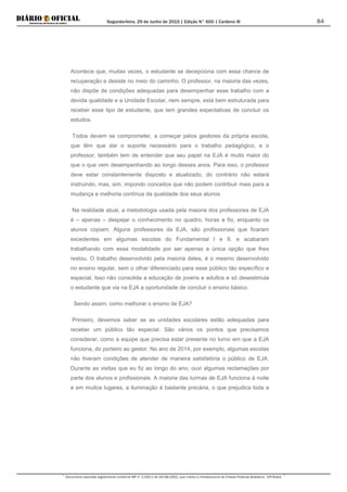 Segunda-feira, 29 de Junho de 2015 | Edição N° 600 | Cardeno III
Documento assinado digitalmente conforme MP nº 2.200-2 de 24/08/2001, que institui a Infraestrutura de Chaves Públicas Brasileira - ICP-Brasil.
84
Acontece que, muitas vezes, o estudante se decepciona com essa chance de
recuperação e desiste no meio do caminho. O professor, na maioria das vezes,
não dispõe de condições adequadas para desempenhar esse trabalho com a
devida qualidade e a Unidade Escolar, nem sempre, está bem estruturada para
receber esse tipo de estudante, que tem grandes expectativas de concluir os
estudos.
Todos devem se comprometer, a começar pelos gestores da própria escola,
que têm que dar o suporte necessário para o trabalho pedagógico, e o
professor, também tem de entender que seu papel na EJA é muito maior do
que o que vem desempenhando ao longo desses anos. Para isso, o professor
deve estar constantemente disposto e atualizado, do contrário não estará
instruindo, mas, sim, impondo conceitos que não podem contribuir mais para a
mudança e melhoria contínua da qualidade dos seus alunos.
Na realidade atual, a metodologia usada pela maioria dos professores de EJA
é – apenas – despejar o conhecimento no quadro, horas a fio, enquanto os
alunos copiam. Alguns professores da EJA, são profissionais que ficaram
excedentes em algumas escolas do Fundamental I e II, e acabaram
trabalhando com essa modalidade por ser apenas a única opção que lhes
restou. O trabalho desenvolvido pela maioria deles, é o mesmo desenvolvido
no ensino regular, sem o olhar diferenciado para esse público tão específico e
especial. Isso não consolida a educação de jovens e adultos e só desestimula
o estudante que via na EJA a oportunidade de concluir o ensino básico.
Sendo assim, como melhorar o ensino de EJA?
Primeiro, devemos saber se as unidades escolares estão adequadas para
receber um público tão especial. São vários os pontos que precisamos
considerar, como a equipe que precisa estar presente no turno em que a EJA
funciona, do porteiro ao gestor. No ano de 2014, por exemplo, algumas escolas
não tiveram condições de atender de maneira satisfatória o público de EJA.
Durante as visitas que eu fiz ao longo do ano, ouvi algumas reclamações por
parte dos alunos e profissionais. A maioria das turmas de EJA funciona à noite
e em muitos lugares, a iluminação é bastante precária, o que prejudica toda a
 