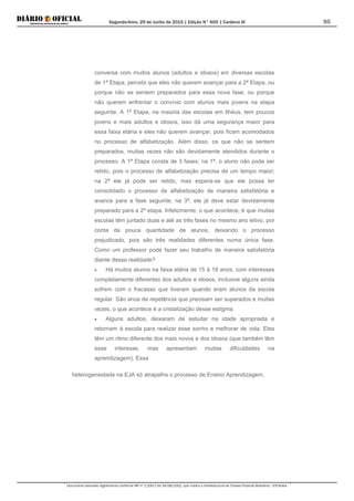 Segunda-feira, 29 de Junho de 2015 | Edição N° 600 | Cardeno III
Documento assinado digitalmente conforme MP nº 2.200-2 de 24/08/2001, que institui a Infraestrutura de Chaves Públicas Brasileira - ICP-Brasil.
86
conversa com muitos alunos (adultos e idosos) em diversas escolas
de 1ª Etapa, percebi que eles não querem avançar para a 2ª Etapa, ou
porque não se sentem preparados para essa nova fase, ou porque
não querem enfrentar o convívio com alunos mais jovens na etapa
seguinte. A 1ª Etapa, na maioria das escolas em Ilhéus, tem poucos
jovens e mais adultos e idosos, isso dá uma segurança maior para
essa faixa etária e eles não querem avançar, pois ficam acomodados
no processo de alfabetização. Além disso, os que não se sentem
preparados, muitas vezes não são devidamente atendidos durante o
processo. A 1ª Etapa consta de 3 fases; na 1ª, o aluno não pode ser
retido, pois o processo de alfabetização precisa de um tempo maior;
na 2ª ele já pode ser retido, mas espera-se que ele possa ter
consolidado o processo de alfabetização de maneira satisfatória e
avance para a fase seguinte; na 3ª, ele já deve estar devidamente
preparado para a 2ª etapa. Infelizmente, o que acontece, é que muitas
escolas têm juntado duas e até as três fases no mesmo ano letivo, por
conta da pouca quantidade de alunos, deixando o processo
prejudicado, pois são três realidades diferentes numa única fase.
Como um professor pode fazer seu trabalho de maneira satisfatória
diante dessa realidade?
• Há muitos alunos na faixa etária de 15 à 18 anos, com interesses
completamente diferentes dos adultos e idosos, inclusive alguns ainda
sofrem com o fracasso que tiveram quando eram alunos da escola
regular. São anos de repetência que precisam ser superados e muitas
vezes, o que acontece é a cristalização desse estigma.
• Alguns adultos, deixaram de estudar na idade apropriada e
retornam à escola para realizar esse sonho e melhorar de vida. Eles
têm um ritmo diferente dos mais novos e dos idosos (que também têm
esse interesse, mas apresentam muitas dificuldades na
aprendizagem). Essa
heterogeneidade na EJA só atrapalha o processo de Ensino Aprendizagem,
 