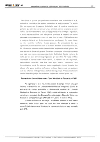 Segunda-feira, 29 de Junho de 2015 | Edição N° 600 | Cardeno III
Documento assinado digitalmente conforme MP nº 2.200-2 de 24/08/2001, que institui a Infraestrutura de Chaves Públicas Brasileira - ICP-Brasil.
87
Educação do Campo Ilhéus para o Plano Municipal de Educação – (PME)
São vários os pontos que precisamos considerar para a melhoria da EJA,
inclusive a contratação de porteiro, merendeira e serviços gerais. Os alunos
têm que querer sair de casa ou do trabalho para ir à escola e encontrar um
porteiro, que além de exercer sua função principal, oferece segurança a quem
estuda e a quem trabalha no local; o espaço físico deve ser limpo e agradável;
o aluno precisa encontrar uma refeição de qualidade. A presença da equipe
gestora é muito importante no turno da noite. Não dá para a EJA funcionar sem
a presença diária de um diretor, supervisor ou coordenador. Em várias visitas,
eu não encontrei nenhuma dessas pessoas. Os professores (os que
apareciam) ficavam sozinhos com os alunos e decidiam se adiantariam aulas,
ou a que horas deveriam liberar os estudantes. Alguém da equipe gestora tem
que ficar até a última aula acabar. Considero também de extrema importância
que haja, pelo menos, um segurança dentro da Unidade Escolar no turno da
noite, por ser esse turno mais perigoso do que os outros. Às vezes conflitos
acontecem e deixam todos muito tensos, a presença de um segurança,
devidamente preparado para lidar com esse público, transmitiria certa
tranquilidade a todos. Em algumas visitas, questionei o horário de saída dos
alunos e foi quase unânime professores e alunos dizerem que não assistem
aula até o horário limite por causa da falta de segurança. Professores liberam
alunos mais cedo porque não se sentem seguros em ficar até quase 10h.
As organizações e os movimentos sociais do campo tiveram um papel
decisivo na elaboração das Diretrizes Orientadoras de uma política pública de
educação do campo. Articulados à sensibilidade presente no Conselho
Nacional de Educação do Campo (CNE), essas articulações e movimentos
garantiram a aprovação das Diretrizes Operacionais para Educação Básica nas
Escolas do Campo (Resolução CNECEB nº 01, de 03 de abril de 2002).
O Plano Nacional de Educação, no entanto, anterior ao feito dessa
resolução, muito pouco levou em conta em suas diretrizes e metas a
especificidade da educação do campo tal como preconizado no texto aprovado
pelo CNE.
 