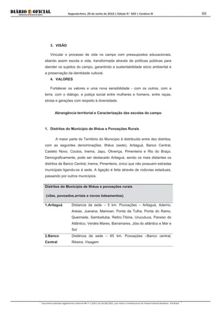 Segunda-feira, 29 de Junho de 2015 | Edição N° 600 | Cardeno III
Documento assinado digitalmente conforme MP nº 2.200-2 de 24/08/2001, que institui a Infraestrutura de Chaves Públicas Brasileira - ICP-Brasil.
89
3. VISÃO
Vincular o processo de vida no campo com pressupostos educacionais,
aliando assim escola e vida, transformada através de políticas públicas para
atender os sujeitos do campo, garantindo a sustentabilidade sócio ambiental e
a preservação da identidade cultural.
4. VALORES
Fortalecer os valores e uma nova sensibilidade - com os outros, com a
terra, com o diálogo, e justiça social entre mulheres e homens, entre raças,
etnias e gerações com respeito à diversidade.
Abrangência territorial e Caracterização das escolas do campo
1. Distritos do Município de Ilhéus e Povoações Rurais
A maior parte do Território do Município é distribuído entre dez distritos,
com as seguintes denominações: Ilhéus (sede), Aritaguá, Banco Central,
Castelo Novo, Coutos, Inema, Japu, Olivença, Pimenteira e Rio do Braço.
Demograficamente, pode ser destacado Aritaguá, sendo os mais distantes os
distritos de Banco Central, Inema, Pimenteira, único que não possuem estradas
municipais ligando-os á sede. A ligação é feita através de rodovias estaduais,
passando por outros municípios.
Distritos do Município de Ilhéus e povoações rurais
(vilas, povoados,arriais e novos loteamentos).
1.Aritaguá Distancia da sede – 5 km. Povoações – Aritaguá, Aderno,
Areias, Juerana, Mamoan, Ponta da Tulha, Ponta do Ramo,
Queimada, Sambaituba, Retiro,Tibina, Urucutuca, Paraíso do
Atlântico, Verdes Mares, Barramares, Jóia do atlântico e Mar e
Sol
2.Banco
Central
Distãncia da sede – 65 km. Povoações –Banco central,
Ribeira, Visagem
 