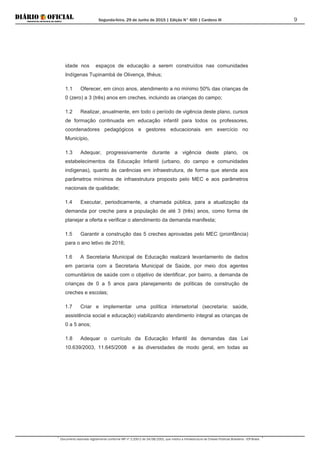 Segunda-feira, 29 de Junho de 2015 | Edição N° 600 | Cardeno III
Documento assinado digitalmente conforme MP nº 2.200-2 de 24/08/2001, que institui a Infraestrutura de Chaves Públicas Brasileira - ICP-Brasil.
9
idade nos espaços de educação a serem construídos nas comunidades
Indígenas Tupinambá de Olivença, Ilhéus;
1.1 Oferecer, em cinco anos, atendimento a no mínimo 50% das crianças de
0 (zero) a 3 (três) anos em creches, incluindo as crianças do campo;
1.2 Realizar, anualmente, em todo o período de vigência deste plano, cursos
de formação continuada em educação infantil para todos os professores,
coordenadores pedagógicos e gestores educacionais em exercício no
Município,
1.3 Adequar, progressivamente durante a vigência deste plano, os
estabelecimentos da Educação Infantil (urbano, do campo e comunidades
indígenas), quanto às carências em infraestrutura, de forma que atenda aos
parâmetros mínimos de infraestrutura proposto pelo MEC e aos parâmetros
nacionais de qualidade;
1.4 Executar, periodicamente, a chamada pública, para a atualização da
demanda por creche para a população de até 3 (três) anos, como forma de
planejar a oferta e verificar o atendimento da demanda manifesta;
1.5 Garantir a construção das 5 creches aprovadas pelo MEC (proinfância)
para o ano letivo de 2016;
1.6 A Secretaria Municipal de Educação realizará levantamento de dados
em parceria com a Secretaria Municipal de Saúde, por meio dos agentes
comunitários de saúde com o objetivo de identificar, por bairro, a demanda de
crianças de 0 a 5 anos para planejamento de políticas de construção de
creches e escolas;
1.7 Criar e implementar uma política intersetorial (secretaria: saúde,
assistência social e educação) viabilizando atendimento integral as crianças de
0 a 5 anos;
1.8 Adequar o currículo da Educação Infantil às demandas das Lei
10.639/2003, 11.645/2008 e às diversidades de modo geral, em todas as
 