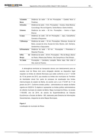 Segunda-feira, 29 de Junho de 2015 | Edição N° 600 | Cardeno III
Documento assinado digitalmente conforme MP nº 2.200-2 de 24/08/2001, que institui a Infraestrutura de Chaves Públicas Brasileira - ICP-Brasil.
90
3.Castelo
Novo
Distância da sede – 35 km Povoações – Castelo Novo e
Parafuso
4.Coutos Distância da sede – 5 km. Povoações – Coutos, Areia Branca,
Cururutinga, Rio do Engenho, Santa Maria e Santo Antônio.
5.Inema Distância da sede – 92 km. Povoações – Inema e Água
Branca
6.Japu Distância da sede –30 km Povoações – Japu, Cascalheira,
Cerrado e Piaçaveira.
7.Olivença Distância da sede – 16 km. Povoações. Olivença, Acuípe de
Baixo, acuípe de cima, Acuípe do meio, Búzios, Jairi, Santana,
Santaninha e Sapucaeira.
8.Pimenteira Distância da sede – 83 km . Povoações – Pimenteira e
Ribeirão Pimenta.
9.Rio do
Braço
Distância da sede – 29 km. Povoações – Rio do Braço, Banco
do Pedro, Ribeira das Pedras, Vila Campinhos e Vila Olímpio.
10. Sede Povoações – Carobeira, Lavapés, Maria Jape, São João e
São José do Paraíso.
A abrangência territorial ao transportar alunos com deslocamento para as
escolas rural de Ilhéus terá como obrigação atender ao dispositivo legal
respeitar os limites do referido Município que estão conforme a Lei n° 12.638
de 10 de janeiro de 2013, que atualiza os limites dos municípios do Território
de Identidade Litoral Sul, parte do processo de atualização dos limites
intermunicipais do estado da Bahia, de acordo com a Lei n°12.057 de 11 de
janeiro de 2011. Conforme divisão político - administrativa do estado da Bahia
vigente em 05/2014. O objetivo é apresentar os limites político administrativos
do referido município do estado da Bahia. Mapa municipal de Ilhéus, na escala
1:100.000, ano de 2014, de autoria da Superintendência de Estudos
Econômicos e Sociais da Bahia - SEI, elaborado pela Diretoria de Informações
Geoambientais, integrante da série Mapas Municipais.
Figura 1
Localização do município de Ilhéus
 