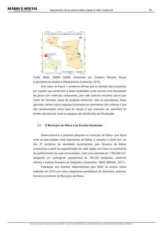 Segunda-feira, 29 de Junho de 2015 | Edição N° 600 | Cardeno III
Documento assinado digitalmente conforme MP nº 2.200-2 de 24/08/2001, que institui a Infraestrutura de Chaves Públicas Brasileira - ICP-Brasil.
91
Fonte: IBGE, SIDRA (2009). Elaborado por Cristiano Marcelo Souza
(Laboratório de Análise e Planejamento Ambiental, 2010).
Com base na Figura 1, podemos afirmar que os distritos são compostos
por sujeitos que pertencem a estas localidades onde convive uma diversidade
de povos com vivências campesinas, pois nele pode-se encontrar povos que
vivem em florestas, áreas de proteção ambiental, vilas de pescadores, áreas
agrícolas, dentre outros espaços localizados em perímetros não urbanos e que
são caracterizados como área do campo e que precisam ser atendidos no
âmbito educacional, onde os espaços são distribuídos por Nucleação.
1.1. O Município de Ilhéus e as Escolas Nucleadas
Desenvolvemos a presente pesquisa no município de Ilhéus, que figura
entre as seis cidades mais importantes da Bahia, e compõe o Litoral Sul, um
dos 27 territórios de identidade reconhecidos pelo Governo da Bahia,
constituídos a partir da especificidade de cada região com base no sentimento
de pertencimento de suas comunidades. Com uma extensão de 1.760,004 km²,
abrigando um contingente populacional de 184.236 habitantes, conforme
informa o Instituto Brasileiro de Geografia e Estatística - IBGE (BRASIL, 2011).
População dos Distritos disponibilizada pelo IBGE de acordo censo
realizado em 2010 com seus respectivos quantitativos de domicílios, pessoas,
homens e mulheres do Município de Ilhéus.
 