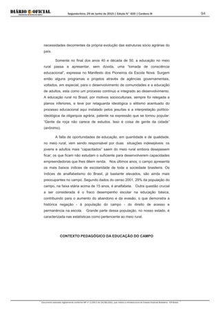 Segunda-feira, 29 de Junho de 2015 | Edição N° 600 | Cardeno III
Documento assinado digitalmente conforme MP nº 2.200-2 de 24/08/2001, que institui a Infraestrutura de Chaves Públicas Brasileira - ICP-Brasil.
94
necessidades decorrentes da própria evolução das estruturas sócio agrárias do
país.
Somente no final dos anos 40 e década de 50, a educação no meio
rural passa a apresentar, sem dúvida, uma “tomada de consciência
educacional”, expressa no Manifesto dos Pioneiros da Escola Nova. Surgem
então alguns programas e projetos através de agências governamentais,
voltados, em especial, para o desenvolvimento de comunidades e a educação
de adultos, esta como um processo contínuo e integrado ao desenvolvimento.
A educação rural no Brasil, por motivos socioculturais, sempre foi relegada a
planos inferiores, e teve por retaguarda ideológica o elitismo acentuado do
processo educacional aqui instalado pelos jesuítas e a interpretação político-
ideológica da oligarquia agrária, patente na expressão que se tornou popular:
“Gente da roça não carece de estudos. Isso é coisa de gente da cidade”
(anônimo).
A falta de oportunidades de educação, em quantidade e de qualidade,
no meio rural, vem sendo responsável por duas situações indesejáveis: os
jovens e adultos mais “capacitados” saem do meio rural embora desejassem
ficar; os que ficam não estudam o suficiente para desenvolverem capacidades
empreendedoras que lhes dêem renda. Nos últimos anos, o campo apresenta
os mais baixos índices de escolaridade de toda a sociedade brasileira. Os
índices de analfabetismo do Brasil, já bastante elevados, são ainda mais
preocupantes no campo. Segundo dados do censo 2001, 29% da população do
campo, na faixa etária acima de 15 anos, é analfabeta. Outra questão crucial
a ser considerada é o fraco desempenho escolar na educação básica,
contribuindo para o aumento do abandono e da evasão, o que demonstra a
histórica negação - à população do campo - do direito de acesso e
permanência na escola. Grande parte dessa população, no nosso estado, é
caracterizada nas estatísticas como pertencente ao meio rural.
CONTEXTO PEDAGÓGICO DA EDUCAÇÃO DO CAMPO
 