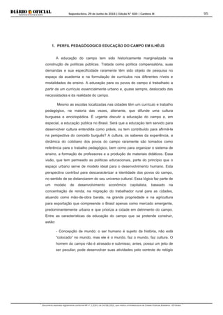 Segunda-feira, 29 de Junho de 2015 | Edição N° 600 | Cardeno III
Documento assinado digitalmente conforme MP nº 2.200-2 de 24/08/2001, que institui a Infraestrutura de Chaves Públicas Brasileira - ICP-Brasil.
95
1. PERFIL PEDAGÓGOGICO EDUCAÇÃO DO CAMPO EM ILHÉUS
A educação do campo tem sido historicamente marginalizada na
construção de políticas públicas. Tratada como política compensatória, suas
demandas e sua especificidade raramente têm sido objeto de pesquisa no
espaço da academia e na formulação de currículos nos diferentes níveis e
modalidades de ensino. A educação para os povos do campo é trabalhado a
partir de um currículo essencialmente urbano e, quase sempre, deslocado das
necessidades e da realidade do campo.
Mesmo as escolas localizadas nas cidades têm um currículo e trabalho
pedagógico, na maioria das vezes, alienante, que difunde uma cultura
burguesa e enciclopédica. É urgente discutir a educação do campo e, em
especial, a educação pública no Brasil. Será que a educação tem servido para
desenvolver cultura entendida como práxis, ou tem contribuído para afirmá-la
na perspectiva do conceito burguês? A cultura, os saberes da experiência, a
dinâmica do cotidiano dos povos do campo raramente são tomados como
referência para o trabalho pedagógico, bem como para organizar o sistema de
ensino, a formação de professores e a produção de materiais didáticos. Essa
visão, que tem permeado as políticas educacionais, parte do princípio que o
espaço urbano serve de modelo ideal para o desenvolvimento humano. Esta
perspectiva contribui para descaracterizar a identidade dos povos do campo,
no sentido de se distanciarem do seu universo cultural. Essa lógica faz parte de
um modelo de desenvolvimento econômico capitalista, baseado na
concentração de renda; na migração do trabalhador rural para as cidades,
atuando como mão-de-obra barata, na grande propriedade e na agricultura
para exportação que compreende o Brasil apenas como mercado emergente,
predominantemente urbano e que prioriza a cidade em detrimento do campo.
Entre as características da educação do campo que se pretende construir,
estão:
- Concepção de mundo: o ser humano é sujeito da história, não está
“colocado” no mundo, mas ele é o mundo, faz o mundo, faz cultura. O
homem do campo não é atrasado e submisso; antes, possui um jeito de
ser peculiar; pode desenvolver suas atividades pelo controle do relógio
 