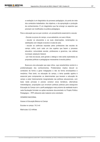 Segunda-feira, 29 de Junho de 2015 | Edição N° 600 | Cardeno III
Documento assinado digitalmente conforme MP nº 2.200-2 de 24/08/2001, que institui a Infraestrutura de Chaves Públicas Brasileira - ICP-Brasil.
97
a avaliação é um diagnóstico do processo pedagógico, do ponto de vista
dos conteúdos trabalhados, dos objetivos, e da apropriação e produção
de conhecimentos. É um diagnóstico que faz emergir os aspectos que
precisam ser modificados na prática pedagógica.
Para a educação que se quer construir, um procedimento essencial é a escuta:
- Escutar os povos do campo, a sua sabedoria, as suas críticas;
- escutar os educandos e as suas observações, reclamações ou
satisfações com relação à escola e à sala de aula;
- escutar as carências expostas pelos professores das escolas do
campo; enfim, ouvir cada um dos sujeitos que fazem o processo
educativo: comunidade escolar, professores e governos, nas esferas
municipal, estadual e federal;
- por meio da escuta, será gerado o diálogo e nele serão explicitadas as
propostas políticas e pedagógicas necessárias à escola pública.
Busca-se uma educação que seja crítica, cuja característica central é a
problematização dos conhecimentos. Problematizar implica discutir os
conteúdos de forma a gerar indagações e não de forma enciclopédica e
mecânica. Para tanto, na educação do campo, o tema questão agrária é
essencial para compreender os determinantes que levaram a educação do
campo a estar historicamente marginalizada nas políticas educacionais, com
base neste princípio é preciso construir eixos temáticos, alternativas
metodológicas, proposições que envolvam políticas públicas para assegurara
Educação do Campo com o perfil pedagógico mais próximo da realidade local e
cada Nucleação formatar as ações escolares documentado no Projeto Político
Pedagógico - PPP utilizando este material como orientador.
CENÁRIO NACIONAL
Acesso à Educação Básica no Campo
Escolas no campo: 74,3 mil
Matrículas: 6,2 milhões
 