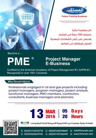 Become a ...
Certiﬁed by the American Academy of Project Management ® ( AAPM ® )
Recognized in over 150+ Countries
Project Manager
E-BusinessPME
®
Who Should Attend
:
Professionals engaged in oil and gas projects including
project managers, program managers, project analysts,
functional managers, PMO members, contractors,
consultants, business managers and planners.
13 MAR
2016
05 Days
20 Hours
150
 