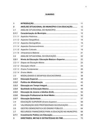 9
SUMÁRIO
1 INTRODUÇÃO..................................................................................... 11
2 ANÁLISE SITUACIONAL DO MUNICÍPIO E DA EDUCAÇÃO......... 12
2.1 ANÁLISE SITUACIONAL DO MUNICÍPIO.......................................... 12
2.1.1 Caracterização do Município............................................................ 12
2.1.1.1 Aspectos Históricos............................................................................. 12
2.1.1.2 Aspectos Geográficos.......................................................................... 14
2.1.1.3 Aspectos Demográficos....................................................................... 15
2.1.1.4 Aspectos Socioeconômicos................................................................. 17
2.1.1.5 Aspectos Culturais............................................................................... 19
2.1.1.6 Infraestrutura Material......................................................................... 21
2.2 ANÁLISE SITUACIONAL DA EDUCAÇÃO......................................... 22
2.2.1 Níveis da Educação: Educação Básica e Superior........................ 22
2.2.1.1 Etapas da Educação Básica................................................................ 23
2.2.1.2 Educação Infantil................................................................................. 23
2.2.1.3 Ensino Fundamental............................................................................ 26
2.2.1.4 Ensino Médio....................................................................................... 35
2.3 MODALIDADES E DESAFIOS EDUCACIONAIS............................... 38
2.3.1 Educação Especial........................................................................... 38
2.3.2 Política de Alfabetização ........................................................... 43
2.3.3 Educação em Tempo Integral.......................................................... 44
2.3.4 Qualidade da Educação Básica........................................................ 48
2.3.5 Educação de Jovens e Adultos (EJA)............................................. 52
2.3.6 Educação Profissional de Nível Médio............................................ 56
2.3.7 Educação Quilombola..................................................................... 57
2.4 EDUCAÇÃO SUPERIOR (Ensino Superior) ..................................... 58
2.5 VALORIZAÇÃO DOS PROFISSIONAIS DA EDUCAÇÃO................. 60
2.6 GESTÃO DEMOCRÁTICA DO ENSINO PÚBLICO............................ 64
2.7 RECURSOS FINANCEIROS PARA A EDUCAÇÃO NO MUNICÍPIO. 68
2.7.1 Investimento Público em Educação................................................ 68
3 DIRETRIZES, METAS E ESTRATÉGIAS DO PME............................ 75
 