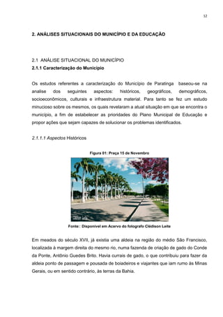 12
2. ANÁLISES SITUACIONAIS DO MUNICÍPIO E DA EDUCAÇÃO
2.1 ANÁLISE SITUACIONAL DO MUNICÍPIO
2.1.1 Caracterização do Município
Os estudos referentes a caracterização do Município de Paratinga baseou-se na
analise dos seguintes aspectos: históricos, geográficos, demográficos,
socioeconômicos, culturais e infraestrutura material. Para tanto se fez um estudo
minucioso sobre os mesmos, os quais revelaram a atual situação em que se encontra o
município, a fim de estabelecer as prioridades do Plano Municipal de Educação e
propor ações que sejam capazes de solucionar os problemas identificados.
2.1.1.1 Aspectos Históricos
Figura 01: Praça 15 de Novembro
Fonte:: Disponível em Acervo do fotografo Clédison Leite
Em meados do século XVII, já existia uma aldeia na região do médio São Francisco,
localizada à margem direita do mesmo rio, numa fazenda de criação de gado do Conde
da Ponte, Antônio Guedes Brito. Havia currais de gado, o que contribuiu para fazer da
aldeia ponto de passagem e pousada de boiadeiros e viajantes que iam rumo às Minas
Gerais, ou em sentido contrário, às terras da Bahia.
 