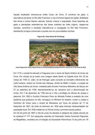 13
Aquela localidade chamava-se então Urubu de Cima. O comércio de gado, a
abundância de peixe no Rio São Francisco e nas inúmeras lagoas da região, fertilidade
das terras e outros fatores naturais, fizeram crescer a população. Suas fazendas de
gado e plantações estendem-se nas áreas cobertas de mata virgens, rasgam-se
veredas, caminhos e estradas intensifica-se a navegação no Rio São Francisco,
estreitando os laços comerciais e sociais com as comunidades vizinhas.
Figura 02: Vista Aérea De Paratinga
Fonte Disponivel:<http://www.ferias.tur.br/fotos/903/paratinga-ba.html> acesso em 17 de maio de 2015
Em 1718, o arraial foi elevado a Freguesia com o nome de Santo Antônio do Urubu de
Cima. Em virtude de já existir uma imagem deste Santo na Capela local. Em 23 de
março de 1746, D. João, rei de Portugal, após consulta ao Conselho Ultramarino da
corte lusitana, ordena ao Conde das Galveas, André de Mello e Castro, a criação da
Vila Santo Antônio do Urubu, instalada pelo Ouvidor Francisco Marcolino de Souza em
27 se setembro de 1749, desmembrando-se de Jacobina com a denominação de
Urubu. Em 7 de dezembro de 1760 deu-se a Vila o privilégio de oficiais de Justiça e
pelouros. Em 1823 o Ouvidor Francisco Pires de Almeida Freitas a pretexto de uma
epidemia que grassava na Vila, conseguiu no Ministro do Império, mudar a Justiça e
Cartórios de Urubu para o arraial de Macaúbas por força da portaria de 17 de
dezembro de 1827, de onde só retornam em 1834 após diversas representações da
população local. Em 1830 instala-se na Vila de Urubu a primeira escola pública.
Em 25 de junho de 1897 a Vila de urubu foi elevada à categoria de cidade através da
lei estadual nº 177. Em pesquisas recentes do historiador Carlos Fernando Filgueiras
de Magalhães, constatou-se a fundação da Sociedade Filarmônica 13 de junho em 18
 