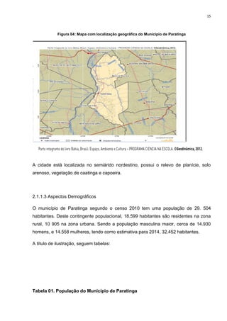 15
Figura 04: Mapa com localização geográfica do Município de Paratinga
A cidade está localizada no semiárido nordestino, possui o relevo de planície, solo
arenoso, vegetação de caatinga e capoeira.
2.1.1.3 Aspectos Demográficos
O município de Paratinga segundo o censo 2010 tem uma população de 29. 504
habitantes. Deste contingente populacional, 18.599 habitantes são residentes na zona
rural, 10 905 na zona urbana. Sendo a população masculina maior, cerca de 14.930
homens, e 14.558 mulheres, tendo como estimativa para 2014, 32.452 habitantes.
A título de ilustração, seguem tabelas:
Tabela 01. População do Município de Paratinga
 