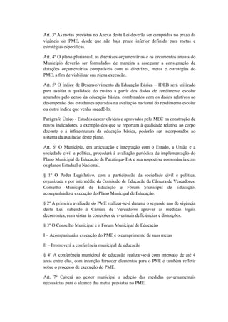 Art. 3º As metas previstas no Anexo desta Lei deverão ser cumpridas no prazo da
vigência do PME, desde que não haja prazo inferior definido para metas e
estratégias específicas.
Art. 4º O plano plurianual, as diretrizes orçamentárias e os orçamentos anuais do
Município deverão ser formulados de maneira a assegurar a consignação de
dotações orçamentárias compatíveis com as diretrizes, metas e estratégias do
PME, a fim de viabilizar sua plena execução.
Art. 5º O Índice de Desenvolvimento da Educação Básica – IDEB será utilizado
para avaliar a qualidade do ensino a partir dos dados de rendimento escolar
apurados pelo censo da educação básica, combinados com os dados relativos ao
desempenho dos estudantes apurados na avaliação nacional do rendimento escolar
ou outro índice que venha sucedê-lo.
Parágrafo Único - Estudos desenvolvidos e aprovados pelo MEC na construção de
novos indicadores, a exemplo dos que se reportam à qualidade relativa ao corpo
docente e à infraestrutura da educação básica, poderão ser incorporados ao
sistema da avaliação deste plano.
Art. 6º O Município, em articulação e integração com o Estado, a União e a
sociedade civil e política, procederá à avaliação periódica de implementação do
Plano Municipal de Educação de Paratinga- BA e sua respectiva consonância com
os planos Estadual e Nacional.
§ 1º O Poder Legislativo, com a participação da sociedade civil e política,
organizada e por intermédio da Comissão de Educação da Câmara de Vereadores,
Conselho Municipal de Educação e Fórum Municipal de Educação,
acompanharão a execução do Plano Municipal de Educação.
§ 2º A primeira avaliação do PME realizar-se-á durante o segundo ano de vigência
desta Lei, cabendo à Câmara de Vereadores aprovar as medidas legais
decorrentes, com vistas às correções de eventuais deficiências e distorções.
§ 3º O Conselho Municipal e o Fórum Municipal de Educação
I – Acompanhará a execução do PME e o cumprimento de suas metas
II – Promoverá a conferência municipal de educação
§ 4º A conferência municipal de educação realizar-se-á com intervalo de até 4
anos entre elas, com intenção fornecer elementos para o PNE e também refletir
sobre o processo de execução do PME.
Art. 7º Caberá ao gestor municipal a adoção das medidas governamentais
necessárias para o alcance das metas previstas no PME.
 