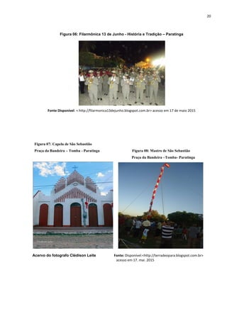 20
Figura 06: Filarmônica 13 de Junho - História e Tradição – Paratinga
Fonte Disponível: < http://filarmonica13dejunho.blogspot.com.br> acesso em 17 de maio 2015
Figura 07: Capela de São Sebastião
Praça da Bandeira – Tomba - Paratinga Figura 08: Mastro de São Sebastião
Praça da Bandeira –Tomba- Paratinga
Acervo do fotografo Clédison Leite Fonte: Disponível:<http://terradeopara.blogspot.com.br>
acesso em 17. mai. 2015
 
