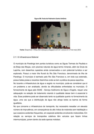 21
Figura 08: Festa do Padroeiro Santo Antônio
Fonte: Disponível: <http://terradeopara.blogspot.com.br> acesso em 17 de maio 2015
2.1.1.6 Infraestrutura Material
O município de Paratinga tem pontos turísticos como as Águas Termais do Paulista e
do Brejo das Moças, com piscinas naturais de água termo minerais, além da Gruta da
Lapinha, com desenhos rupestres ainda conservados e com potencial turístico a ser
explorado. Possui a maior ilha fluvial do Rio São Francisco, denominada de Ilha de
Paratinga. O município é banhado pelo Rio São Francisco e, em toda sua extensão,
possui belas praias e recantos ribeirinhos onde se tem a prática da pesca esportiva.
No tocante a infraestrutura de água e esgoto no município, pode-se considerar que é
um problema a ser analisado, devido às dificuldades enfrentadas no município. O
fornecimento de água pelo SAAE - Serviço Autônomo de Água e Esgoto, requer uma
adequação na estação de tratamento visando à qualidade desse bem é essencial à
vida. Esse problema pode ser observado tanto na qualidade quanto no fornecimento da
água, uma vez que a distribuição da água não atinge todos os bairros de forma
igualitária.
No que concerne a infraestrutura de transporte, faz necessário ressaltar um elevado
número de imprudência, em consequência do alto índice de motorista sem habilitação o
que ocasiona acidentes frequentes, em especial acidentes envolvendo motociclista. Em
relação os serviços de transportes coletivos têm veículos que fazem linhas
intermunicipais, porem dentro da sede apenas mototaxi.
 